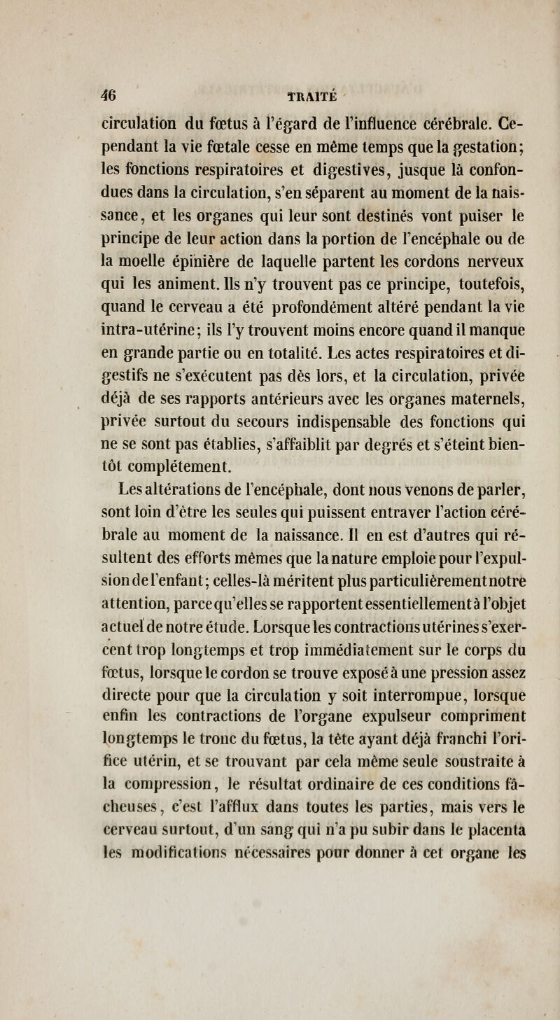 circulation du fœtus à l'égard de Finfluence cérébrale. Ce- pendant la vie fœtale cesse en même temps que la gestation; les fonctions respiratoires et digestives, jusque là confon- dues dans la circulation, s'en séparent au moment de la nais- sance , et les organes qui leur sont destinés vont puiser le principe de leur action dans la portion de Fencéphale ou de la moelle épinière de laquelle partent les cordons nerveux qui les animent. Ils n'y trouvent pas ce principe, toutefois, quand le cerveau a été profondément altéré pendant la vie intra-utérine ; ils l'y trouvent moins encore quand il manque en grande partie ou en totalité. Les actes respiratoires et di- gestifs ne s'exécutent pas dès lors, et la circulation, privée déjà de ses rapports antérieurs avec les organes maternels, privée surtout du secours indispensable des fonctions qui ne se sont pas établies, s'affaiblit par degrés et s'éteint bien- tôt complètement. Les altérations de l'encéphale, dont nous venons de parler, sont loin d'être les seules qui puissent entraver l'action céré- brale au moment de la naissance. Il en est d'autres qui ré- sultent des efforts mêmes que la nature emploie pour l'expul- sion de l'enfant ; celles-là méritent plus particulièrementnotre attention, parce qu'elles se rapportent essentiellement à l'objet a ctuei de notre étude. Lorsque les contractions utérines s'exer- cent trop longtemps et trop immédiatement sur le corps du fœtus, lorsque le cordon se trouve exposé à une pression assez directe pour que la circulation y soit interrompue, lorsque enfin les contractions de l'organe expulseur compriment longtemps le tronc du fœtus, la tête ayant déjà franchi l'ori- fice utérin, et se trouvant par cela même seule soustraite à la compression, le résultat ordinaire de ces conditions fâ- cheuses, c'est l'afflux dans toutes les parties, mais vers le cerveau surtout, d'un sang qui n'a pu subir dans le placenta les modifications nécessaires pour donner à cet organe les