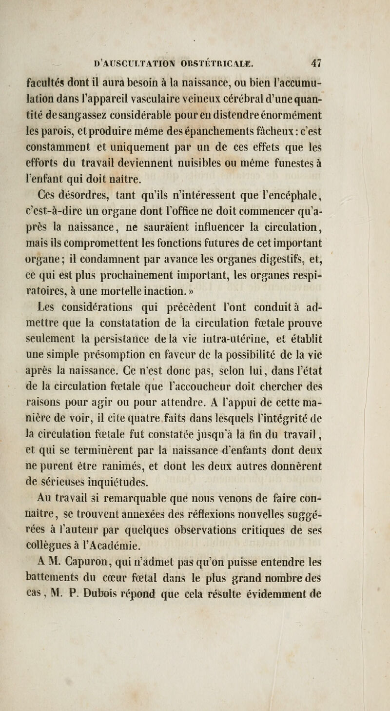 facultés dont il aurabesoia à la naissance, ou bien l'accumu- lation dans l'appareil vasculaire veineux cérébral d'une quan- tité desangassez considérable pour en distendre énormément les parois, et produire même des épanchements fâcheux : c'est constamment et uniquement par un de ces effets que les efforts du travail deviennent nuisibles ou même funestes à l'enfant qui doit naître. Ces désordres, tant qu'ils n'intéressent que l'encéphale, c'est-à-dire un organe dont l'office ne doit commencer qu'a- près la naissance, ne sauraient influencer la circulation, mais ils compromettent les fonctions futures de cet important organe; il condamnent par avance les organes digestifs, et, ce qui est plus prochainement important, les organes respi- ratoires, à une mortelle inaction. » Les considérations qui précèdent l'ont conduit à ad- mettre que la constatation de la circulation fœtale prouve seulement la persistance de la vie intra-utérine, et établit une simple présomption en faveur de la possibilité de la vie après la naissance. Ce n'est donc pas, selon lui, dans l'état de la circulation fœtale que l'accoucheur doit chercher des raisons pour agir ou pour attendre. A l'appui de cette ma- nière de voir, il cite quatre faits dans lesquels Tintégrité de la circulation fœtale fut constatée jusqu'à la fin du travail, et qui se terminèrent par la naissance d'enfants dont deux ne purent être ranimés, et dont les deux autres donnèrent de sérieuses inquiétudes. Au travail si remarquable que nous venons de faire con- naître , se trouvent annexées des réflexions nouvelles suggé- rées à l'auteur par quelques observations critiques de ses collègues à l'Académie. A M. Gapuron, qui n'admet pas qu'on puisse entendre les battements du cœur fœtal dans le plus grand nombre des cas, M. P. Dubois répond que cela résulte évidemment de