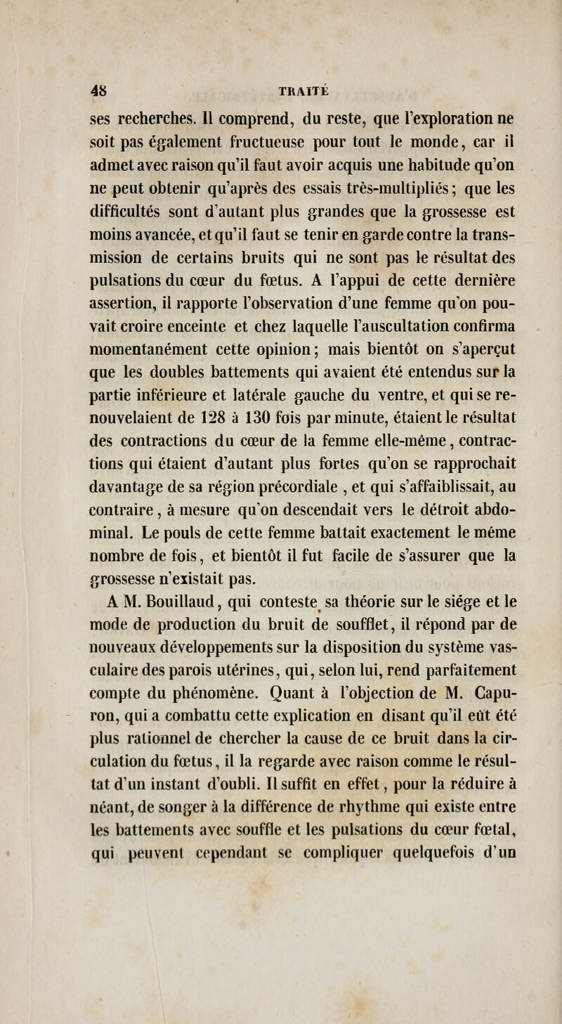 ses recherches. Il comprend, du reste, que rexploration ne soit pas également fructueuse pour tout le monde, car il admet avec raison qu'il faut avoir acquis une habitude qu'on ne peut obtenir qu'après des essais très-multipliés ; que les difficultés sont d'autant plus grandes que la grossesse est moins avancée, et qu'il faut se tenir en garde contre la trans- mission de certains bruits qui ne sont pas le résultat des pulsations du cœur du fœtus. A l'appui de cette dernière assertion, il rapporte l'observation d'une femme qu'on pou- vait croire enceinte et chez laquelle l'auscultation confirma momentanément cette opinion; mais bientôt on s'aperçut que les doubles battements qui avaient été entendus sur la partie inférieure et latérale gauche du ventre, et qui se re- nouvelaient de 128 à 130 fois par minute, étaient le résultat des contractions du cœur de la femme elle-même, contrac- tions qui étaient d'autant plus fortes qu'on se rapprochait davantage de sa région précordiale , et qui s'affaiblissait, au contraire, à mesure qu'on descendait vers le détroit abdo- minal. Le pouls de cette femme battait exactement le même nombre de fois, et bientôt il fut facile de s'assurer que la grossesse n'existait pas. A M. Bouillaud, qui conteste sa théorie sur le siège et le mode de production du bruit de soufflet, il répond par de nouveaux développements sur la disposition du système vas- culaire des parois utérines, qui, selon lui, rend parfaitement compte du phénomène. Quant à l'objection de M. Capu- ron, qui a combattu cette explication en disant qu'il eût été plus rationnel de chercher la cause de ce bruit dans la cir- culation du fœtus, il la regarde avec raison comme le résul- tat d'un instant d'oubli. Il suffit en effet, pour la réduire à néant, de songer à la différence de rhythme qui existe entre les battements avec souffle et les pulsations du cœur fœtal, qui peuvent cependant se compliquer quelquefois d'un