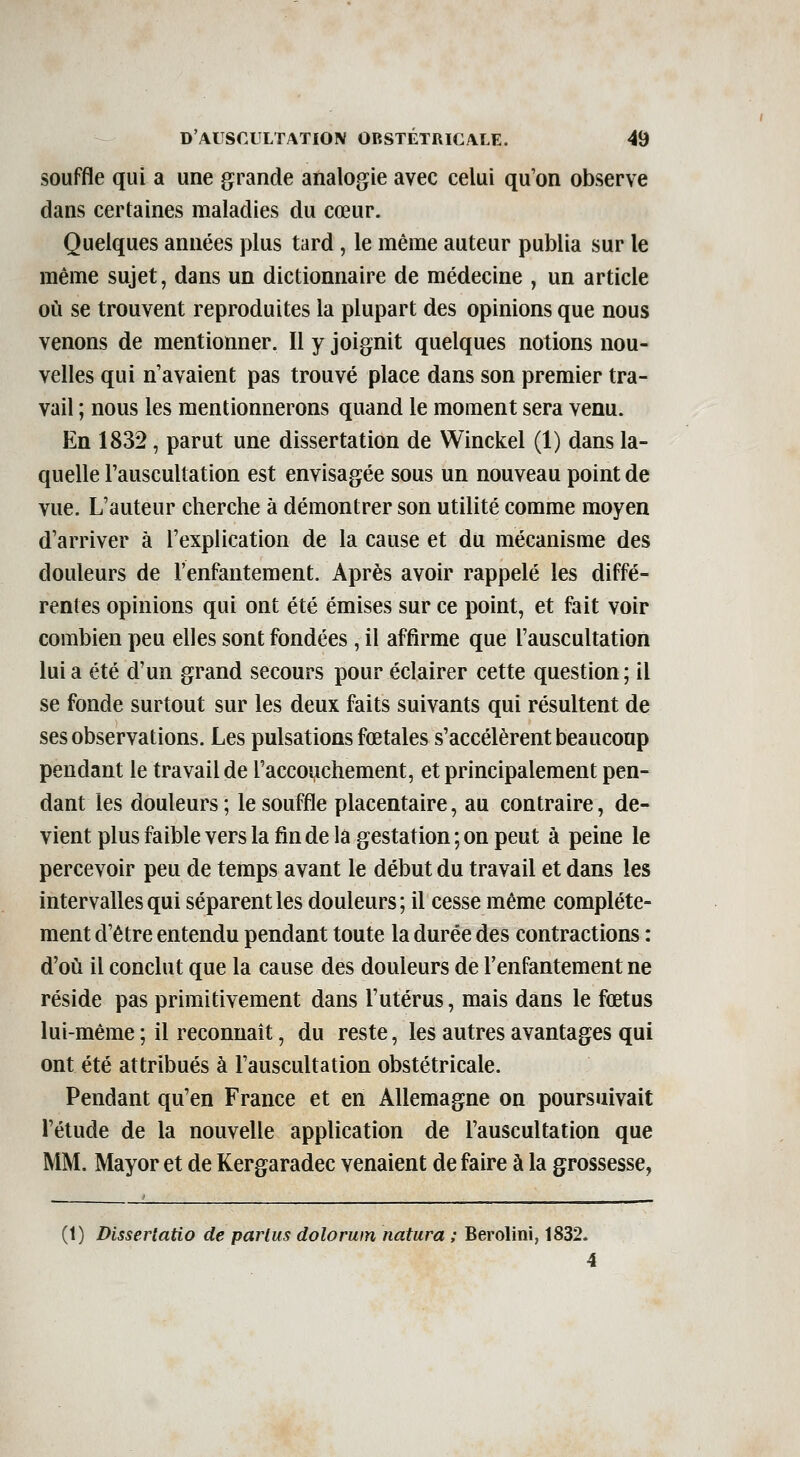 souffle qui a une grande analogie avec celui qu'on observe dans certaines maladies du cœur. Quelques années plus tard, le même auteur publia sur le même sujet, dans un dictionnaire de médecine , un article où se trouvent reproduites la plupart des opinions que nous venons de mentionner. Il y joignit quelques notions nou- velles qui n'avaient pas trouvé place dans son premier tra- vail ; nous les mentionnerons quand le moment sera venu. En 1832, parut une dissertation de Winckel (1) dans la- quelle l'auscultation est envisagée sous un nouveau point de vue. L'auteur cherche à démontrer son utilité comme moyen d'arriver à l'explication de la cause et du mécanisme des douleurs de l'enfantement. Après avoir rappelé les diffé- rentes opinions qui ont été émises sur ce point, et fait voir combien peu elles sont fondées, il affirme que l'auscultation lui a été d'un grand secours pour éclairer cette question ; il se fonde surtout sur les deux faits suivants qui résultent de ses observations. Les pulsations fœtales s'accélèrent beaucoup pendant le travail de l'accouchement, et principalement pen- dant les douleurs; le souffle placentaire, au contraire, de- vient plus faible vers la fin de la gestation ; on peut à peine le percevoir peu de temps avant le début du travail et dans les intervalles qui séparent les douleurs ; il cesse même complète- ment d'être entendu pendant toute la durée des contractions : d'où il conclut que la cause des douleurs de l'enfantement ne réside pas primitivement dans l'utérus, mais dans le fœtus lui-même ; il reconnaît, du reste, les autres avantages qui ont été attribués à l'auscultation obstétricale. Pendant qu'en France et en Allemagne on poursuivait l'étude de la nouvelle application de l'auscultation que MM. Mayor et de Kergaradec venaient de faire à la grossesse, (1) Dissertatto de parlus dolorum natura ; Berolini, 1832. 4