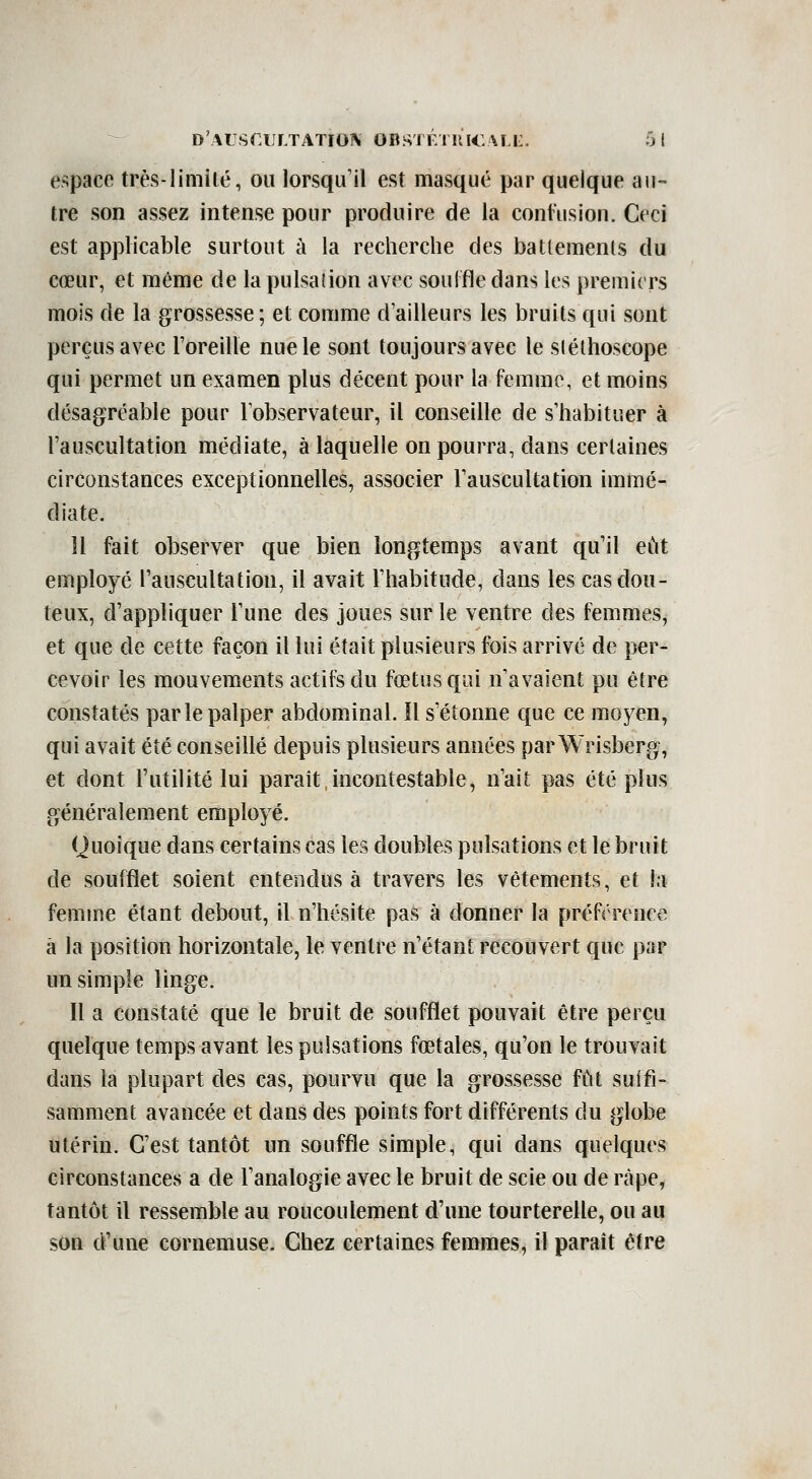 espace très-limité, ou lorsqu'il est masqué par quelque au- tre son assez intense pour produire de la contusion. Ceci est applicable surtout à la recherche des batlements du cœur, et même de la pulsation avec souifle dans les premiers mois de la grossesse; et comme d'ailleurs les bruits qui sont perçus avec l'oreille nue le sont toujours avec le sléthoscope qui permet un examen plus décent pour la femme, et moins désagréable pour Tobservateur, il conseille de s'habituer à l'auscultation médiate, à laquelle on pourra, dans certaines circonstances exceptionnelles, associer l'auscultation immé- diate. H fait observer que bien longtemps avant qu'il eût employé l'auscultation, il avait l'habitude, dans les cas dou- teux, d'appliquer l'une des joues sur le ventre des femmes, et que de cette façon il lui était plusieurs fois arrivé de per- cevoir les mouvements actifs du fœtus qui n'avaient pu être constatés par le palper abdominal. Il s'étonne que ce moyen, qui avait été conseillé depuis plusieurs années par Wrisberg, et dont l'utilité lui paraît,incontestable, n'ait pas été plus généralement employé. Quoique dans certains cas les doubles pulsations et le bruit de soufflet soient entendus à travers les vêtements, et la femme étant debout, il n'hésite pas à donner la préférence â la position horizontale, le ventre n'étant recouvert que par un simple linge. Il a constaté que le bruit de soufflet pouvait être perçu quelque temps avant les pulsations fœtales, qu'on le trouvait dans la plupart des cas, pourvu que la grossesse fût suifi- samment avancée et dans des points fort différents du globe utérin. C'est tantôt un souffle simple, qui dans quelques circonstances a de l'analogie avec le bruit de scie ou de rcàpe, tantôt il ressemble au roucoulement d'une tourterelle, ou au son d'une cornemuse. Chez certaines femmes, il paraît être