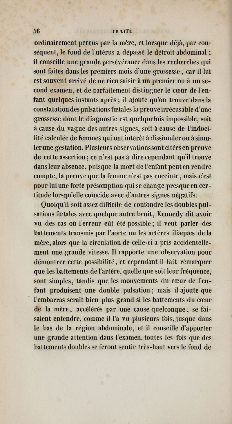 ordinairement perçus par la mère, et lorsque déjà, par con- séquent, le fond de Futérus a dépassé le détroit abdominal ; il conseille une grande persévérance dans les recherches qui sont faites dans les premiers mois d'une grossesse , car il lui est souvent arrivé de ne rien saisir à un premier ou à un se- cond examen, et de parfaitement distinguer le cœur de l'en- fant quelques instants après ; il ajoute qu'on trouve dans la constatation des pulsations fœtales la preuve irrécusable d'une grossesse dont le diagnostic est quelquefois impossible, soit à cause du vague des autres signes, soit à cause de l'indoci- lité calculée de femmes qui ont intérêt à dissimuler ou à simu- ler une gestation. Plusieurs observations sont citées en preuve de cette assertion ; ce n'est pas à dire cependant qu'il trouve dans leur absence, puisque la mort de l'enfant peut en rendre compte, la preuve que la femme n'est pas enceinte, mais c'est pour lui une forte présomption qui se change presque en cer- titude lorsqu'elle coïncide avec d'autres signes négatifs. Quoiqu'il soit assez difficile de confondre les doubles pul- sations fœtales avec quelque autre bruit, Kennedy dit avoir vu des cas où l'erreur eût été possible ; il veut parler des battements transmis par l'aorte ou les artères iliaques de la mère, alors que la circulation de celle-ci a pris accidentelle- ment une grande vitesse. 11 rapporte une observation pour démontrer cette possibilité, et cependant il fait remarquer que les battements de Fartère, quelle que soit leur fréquence, sont simples, tandis que les mouvements du cœur de l'en- fant produisent une double pulsation ; mais il ajoute que l'embarras serait bien plus grand si les battements du cœur de la mère, accélérés par une cause quelconque, se fai- saient entendre, comme il Fa vu plusieurs fois, jusque dans le bas de la région abdominale, et il conseille d'apporter une grande attention dans l'examen, toutes les fois que des battements doubles se feront sentir très-haut vers le fond de