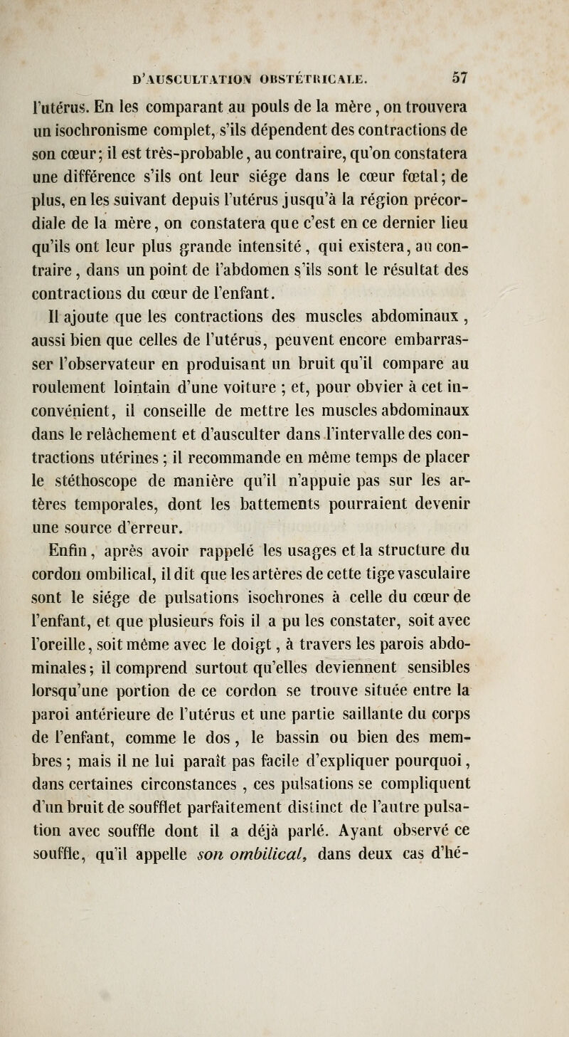 l'utérus. En les comparant au pouls de la mère, on trouvera un isochronisme complet, s'ils dépendent des contractions de son cœur; il est très-probable, au contraire, qu'on constatera une différence s'ils ont leur siège dans le cœur fœtal; de plus, en les suivant depuis l'utérus jusqu'à la région précor- diaïe de la mère, on constatera que c'est en ce dernier lieu qu'ils ont leur plus grande intensité, qui existera, au con- traire , dans un point de l'abdomen s'ils sont le résultat des contractions du cœur de l'enfant. Il ajoute que les contractions des muscles abdominaux , aussi bien que celles de l'utérus, peuvent encore embarras- ser l'observateur en produisant un bruit qu'il compare au roulement lointain d'une voiture ; et, pour obvier à cet in- convénient, il conseille de mettre les muscles abdominaux dans le relâchement et d'ausculter dans l'intervalle des con- tractions utérines ; il recommande en même temps de placer le stéthoscope de manière qu'il n'appuie pas sur les ar- tères temporales, dont les battements pourraient devenir une source d'erreur. Enfin, après avoir rappelé les usages et la structure du cordon ombilical, il dit que les artères de cette tige vasculaire sont le siège de pulsations isochrones à celle du cœur de l'enfant, et que plusieurs fois il a pu les constater, soit avec l'oreille, soit même avec le doigt, à travers les parois abdo- minales ; il comprend surtout qu'elles deviennent sensibles lorsqu'une portion de ce cordon se trouve située entre la paroi antérieure de l'utérus et une partie saillante du corps de l'enfant, comme le dos, le bassin ou bien des mem- bres ; mais il ne lui paraît pas facile d'expliquer pourquoi, dans certaines circonstances , ces pulsations se compliquent d un bruit de soufflet parfaitement distinct de l'autre pulsa- tion avec souffle dont il a déjà parlé. Ayant observé ce souffle, qu'il appelle son ombilical, dans deux cas d'hé-