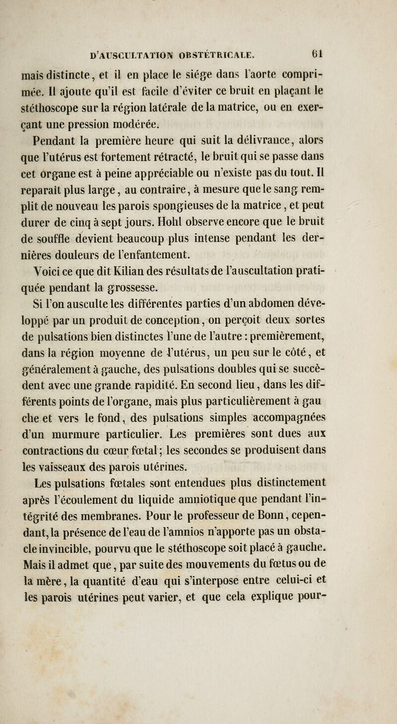 mais distincte, et il en place le siège dans Taorte compri- mée. Il ajoute qu'il est lacile d'éviter ce bruit en plaçant le stéthoscope sur la région latérale de la matrice, ou en exer- çant une pression modérée. Pendant la première heure qui suit la délivrance, alors que l'utérus est fortement rétracté, le bruit qui se passe dans cet organe est à peine appréciable ou n'existe pas du tout. Il reparait plus large, au contraire, à mesure que le sang rem- pht de nouveau les parois spongieuses de la matrice, et peut durer de cinq à sept jours. Hohl observe encore que le bruit de souffle devient beaucoup plus intense pendant les der- nières douleurs de l'enfantement. Voici ce que dit Kilian des résultats de l'auscultation prati- quée pendant la grossesse. Si l'on ausculte les différentes parties d'un abdomen déve- loppé par un produit de conception, on perçoit deux sortes de pulsations bien distinctes l'une de l'autre : premièrement, dans la région moyenne de l'utérus, un peu sur le côté, et généralement à gauche, des pulsations doubles qui se succè- dent avec une grande rapidité. En second lieu, dans les dif- férents points de l'organe, mais plus particulièrement à gau che et vers le fond, des pulsations simples accompagnées d'un murmure particulier. Les premières sont dues aux contractions du cœur fœtal ; les secondes se produisent dans les vaisseaux des parois utérines. Les pulsations fœtales sont entendues plus distinctement après l'écoulement du liquide amniotique que pendant l'in- tégrité des membranes. Pour le professeur de Bonn, cepen- dant, la présence de l'eau de l'amnios n'apporte pas un obsta- cle invincible, pourvu que le stéthoscope soit placé à gauche. Mais il admet que, par suite des mouvements du fœtus ou de la mère, la quantité d'eau qui s'interpose entre celui-ci et les parois utérines peut varier, et que cela explique pour-