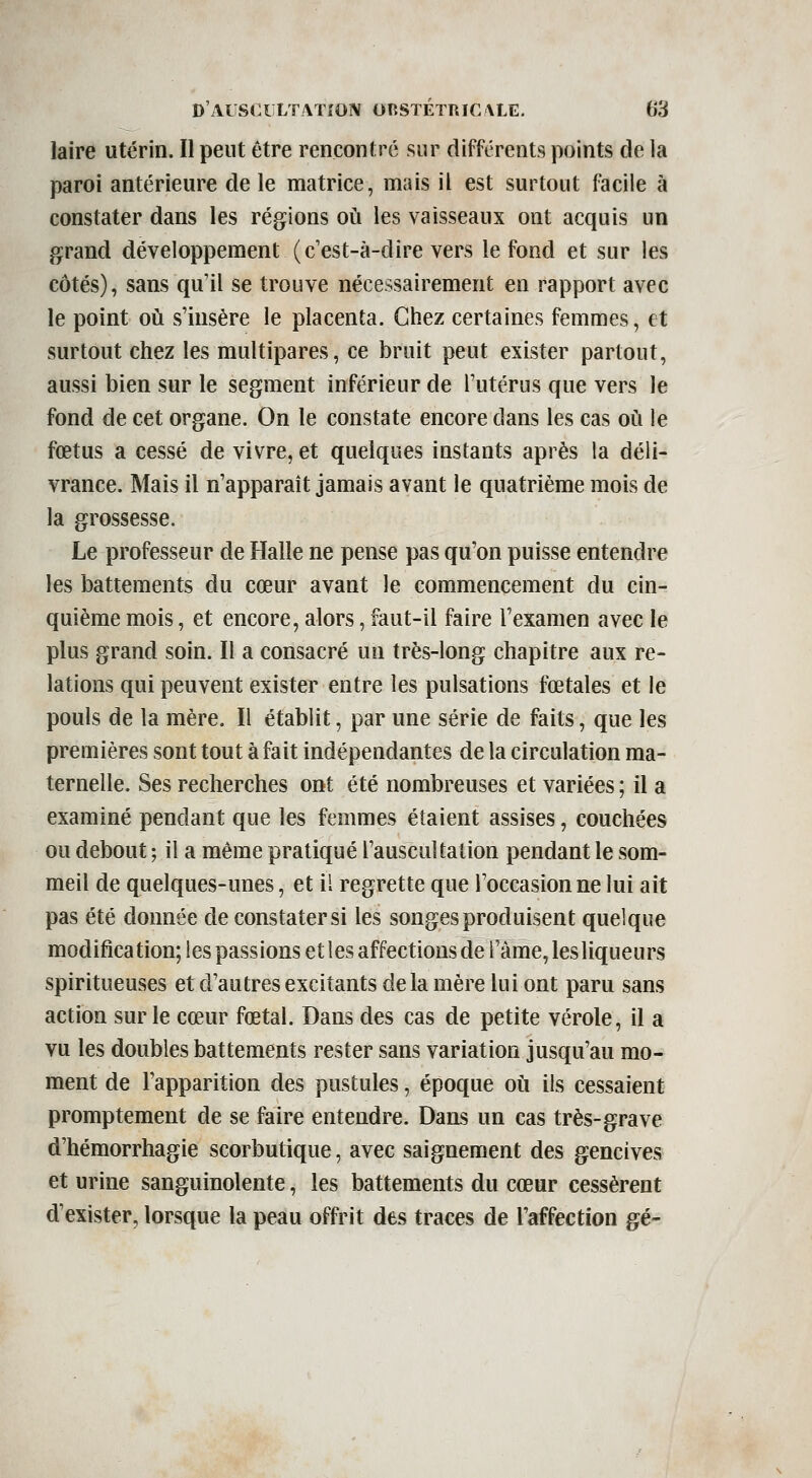 laire utérin. Il peut être rencontré sur différents points de la paroi antérieure de le matrice, mais il est surtout facile à constater dans les régions oii les vaisseaux ont acquis un grand développement (c'est-à-dire vers le fond et sur les côtés), sans qu'il se trouve nécessairement en rapport avec le point où s'insère le placenta. Chez certaines femmes, et surtout chez les multipares, ce bruit peut exister partout, aussi bien sur le segment inférieur de l'utérus que vers le fond de cet organe. On le constate encore dans les cas où le fœtus a cessé de vivre, et quelques instants après la déli- vrance. Mais il n'apparaît jamais avant le quatrième mois de la grossesse. Le professeur de Halle ne pense pas qu'on puisse entendre les battements du cœur avant le commencement du cin- quième mois, et encore, alors, faut-il faire l'examen avec le plus grand soin. Il a consacré un très-long chapitre aux re- lations qui peuvent exister entre les pulsations fœtales et le pouls de la mère. Il établit, par une série de faits, que les premières sont tout à fait indépendantes de la circulation ma- ternelle. Ses recherches ont été nombreuses et variées ; il a examiné pendant que les femmes étaient assises, couchées ou debout ; il a même pratiqué l'auscultation pendant le som- meil de quelques-unes, et il regrette que l'occasionne lui ait pas été donnée de constater si les songes produisent quelque modification; les passions et les affections de l'àme, les liqueurs spiritueuses et d'autres excitants delà mère lui ont paru sans action sur le cœur fœtal. Dans des cas de petite vérole, il a vu les doubles battements rester sans variation jusqu'au mo- ment de l'apparition des pustules, époque où ils cessaient promptement de se faire entendre. Dans un cas très-grave d'hémorrhagie scorbutique, avec saignement des gencives et urine sanguinolente, les battements du cœur cessèrent d'exister, lorsque la peau offrit des traces de l'affection gé-