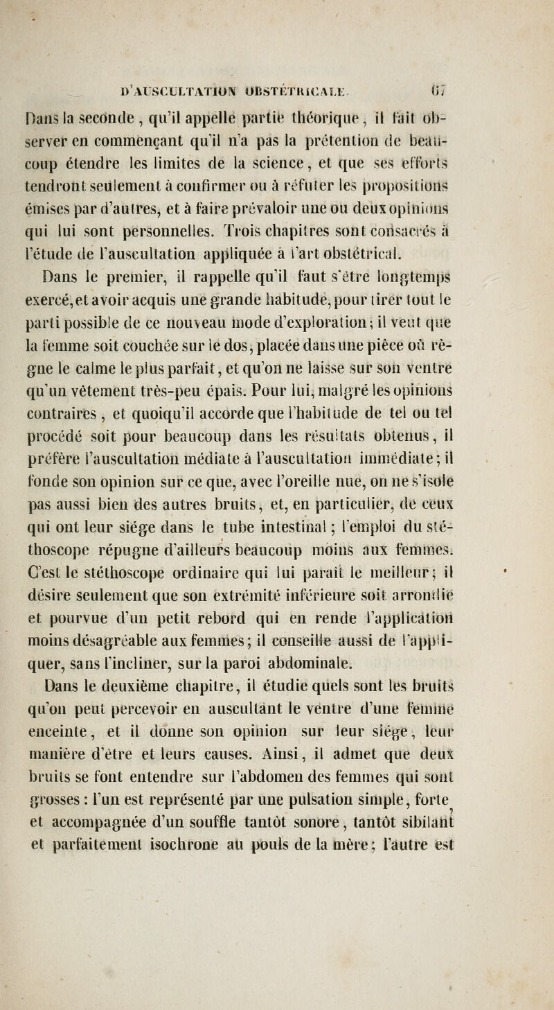 Dans la seconde , qu'il appelle partie théorique, il lait ob- server en commençant qu il n'a pas la prétention de beau- coup étendre les limites de la science, et que ses eCforls tendront seulement à confirmer ou à réFuier les propositions émises par d'aulres, et à faire prévaloir une ou deux opinions qui lui sont personnelles. Trois chapitres sont consacrés à l'étude de l'auscultation appliquée à l'art obstétrical. Dans le premier, il rappelle qu'il faut s'être longtemps exercé,et avoir acquis une grande habitude, pour tirer tout le parti possible de ce nouveau mode d'exploration; il veut que la Femme soit couchée sur le dos, placée dans une pièce où rè- gne le calme le plus parfait, et qu'on ne laisse sur son ventre qu'un vêtement très-peu épais. Pour lui, malgré les opinions contraires , et quoiqu'il accorde que l'habiîude de tel ou tel procédé soit pour beaucoup dans les résultats obtenus, il préfère l'auscultation médiate à l'auscultation immédiate; il fonde son opinion sur ce que, avec l'oreille nue, on ne s'isole pas aussi bien des autres bruits, et, en particulier, de ceux qui ont leur siège dans le tube intestinal ; l'emploi du sté- thoscope répugne d'ailleurs beaucoup moins aux femmes. C'est le stéthoscope ordinaire qui lui parait le meilleur; il désire seulement que son extrémité inférieure soit arrondie et pourvue d'un petit rebord qui en rende l'application moins désagréable aux femmes; il conseille aussi de rappli- quer, sans fincliner, sur la paroi abdominale. Dans le deuxième chapitre, il étudie quels sont les bruits qu'on peut percevoir en auscultant le ventre d'une femme enceinte, et il donne son opinion sur leur siège, leur manière d'être et leurs causes. Ainsi, il admet que deux bruits se font entendre sur l'abdomen des femmes qui sont grosses : l'un est représenté par une pulsation simple, forte et accompagnée d'un souffle tantôt sonore, tantôt sibilant et parfaitement isochrone au pouls de la mère ; l'autre est