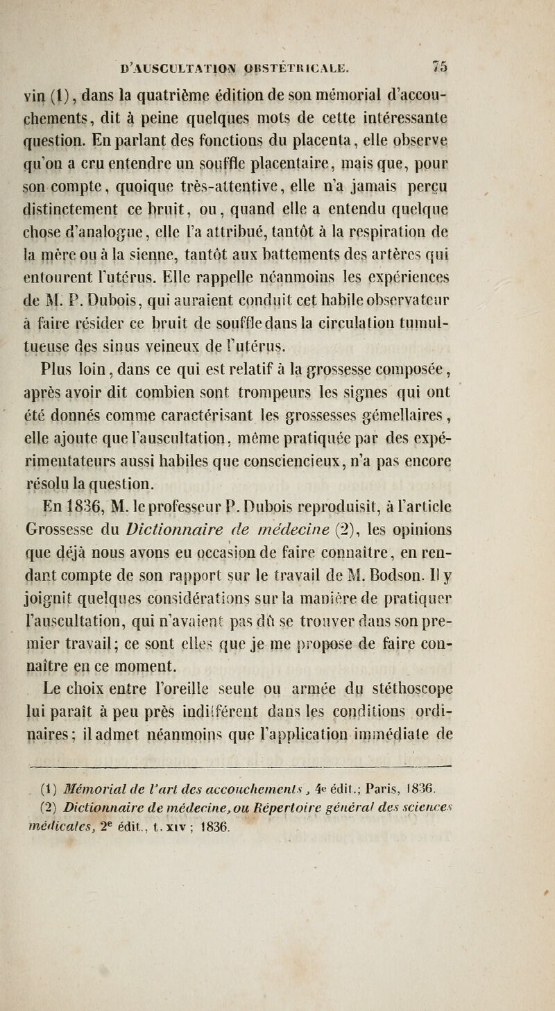 vin (1), dans la quatrième édition de son mémorial d'accou- chements, dit à peine quelques mots de cette intéressante question. En parlant des fonctions du placenta, elle observe qu on a cru entendre un souffle placentaire, mais que, pour son compte, quoique très-attentive, elle n'a jamais perçu distinctement ce bruit, ou, quand elle a entendu quelque chose d'analogue, elle Ta attribué, tantôt à la respiration de la mère ou à la sienne, tantôt aux battements des artères qui entourent l'utérus. Elle rappelle néanmoins les expériences de M. P. Dubois, qui auraient conduit cet habile observateur à faire résider ce bruit de souffle dans la circulation tumul- tueuse des sinus veineux de Futérus. Plus loin, dans ce qui est relatif à la grossesse composée, après avoir dit combien sont trompeurs les signes qui ont été donnés comme caractérisant les grossesses gémellaires, elle ajoute que l'auscultation, même pratiquée par des expé- rimentateurs aussi habiles que consciencieux, n'a pas encore résolu la question. En 1836, M. le professeur P. Dubois reproduisit, à l'article Grossesse du Dictionnaire de médecine (2), les opinions que déjà nous avons eu occasion de faire connaître, en ren- dant compte de son rapport sur le travail de M. Bodson. Il y joignit quelques considérations sur la manière de pratiquer l'auscultation, qui n'avaient pas dû se trouver dans son pre- mier travail; ce sont elles que je me propose de faire con- naître en ce moment. Le choix entre l'oreille seule ou armée du stéthoscope lui paraît à peu près indiîféreut dans les conditions ordi- naires; il admet néanmoins que l'application immédiate de (1) Mémorial de l'art des accouchements j 4eéclit.; Paris, 1836. (2) Dictionnaire de médecine, ou Répertoire général des sciences