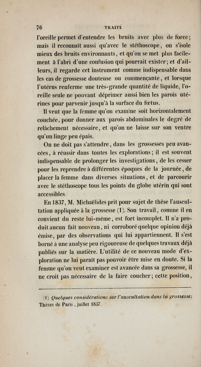 l'oreille permet d'entendre les bruits avec plus de force; mais il reconnaît aussi qu'avec le stéthoscope, on s'isole mieux des bruits environnants, et qu'on se met plus facile- ment à l'abri d'une confusion qui pourrait exister; et d'ail- leurs, il regarde cet instrument comme indispensable dans les cas de grossesse douteuse ou commençante, et lorsque l'utérus renferme une très-grande quantité de liquide, l'o- reille seule ne pouvant déprimer aussi bien les parois uté- rines pour parvenir jusqu'à la surface du fœtus. 11 veut que la femme qu'on examine soit horizontalement couchée, pour donner aux parois abdominales le degré de relâchement nécessaire, et qu'on ne laisse sur son ventre qu'un linge peu épais. On ne doit pas s'attendre, dans les grossesses peu avan- cées , à réussir dans toutes les explorations ; il est souvent indispensable de prolonger les investigations, de les cesser pour les reprendre à différentes époques de la journée, de placer la femme dans diverses situations, et de parcourir avec le stéthoscope tous les points du globe utérin qui sont accessibles En 1837, M. Michaëlides prit pour sujet de thèse l'auscul- tation appliquée à la grossesse (1). Son travail, comme il en convient du reste lui-même, est fort incomplet. 11 n'a pro- duit aucun fait nouveau, ni corroboré quelque opinion déjà émise, par des observations qui lui appartiennent. Il s'est borné à une analyse peu rigoureuse de quelques travaux déjà publiés sur la matière. L'utilité de ce nouveau mode d'ex- ploration ne lui paraît pas pouvoir être mise en doute. Si la femme qu'on veut examiner est avancée dans sa grossesse, il ne croit pas nécessaire de la faire coucher; cette position, fi ) Quelques considcrafions sur l'auscultation dans la grossesse; Thèses de Paris, juillet 1837.