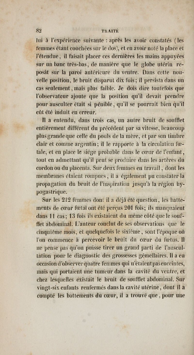 lui à Texpérience suivante : après les avoir constatés ( les femmes étant couchées sur le clos), et en avoir noté la place et rétendue, il faisait placer ces dernières les mains appuyées sur un banc très-bas, de manière que le globe utérin re- posât sur la paroi antérieure du ventre. Dans cette nou- velle position, le bruit disparut dix fois ; il persista dans un cas seulement, mais plus faible. Je dois dire toutefois que l'observateur ajoute que la position qu'il devait prendre pour ausculter était si pénible, qu'il se pourrait bien qu'il eût été induit en erreur. Il a entendu, dans trois cas, un autre bruit de soufflet entièrement différent du précédent par sa vitesse, beaucoup plus grande que celle du pouls de la mère, et par son timbre clair et comme argentin ; il le rapporte à la circulation fœ- tale, et en place le siège probable dans le cœur de l'enfant, tout en admettant qu'il peut se produire dans les artères du cordon ou du placenta. Sur deux femmes en travail, dont les membranes étaient rompues, il a également pu constater la propagation du bruit de l'inspiration jusqu'à la région hy- pogastrique. Sur les 212 femmes dont il a déjà été question, les batte- ments de cœur fœtal ont été perçus 201 fois; ils manquaient dans 11 cas ; 13 fois ils existaient du même côté que le souf- flet abdominal. L'auteur conclut de ses observations que le cinquième mois, et quelquefois le sixième, sont Tépoque où l'on commence à percevoir le bruit du cœur du fœtus. 11 ne pense pas qu'on puisse tirer un grand parti de l'auscul- tation pour le diagnostic des grossesses gémellaires. Il a eu occasion d'observer quatre femmes qui n'étaientpas enceintes, mais qui portaient une tumeur dans la cavité du ventre, et chez lesquelles existait le bruit de soufflet abdominal. Sur vingt-six enfants renfermés dans la cavité utérine, dont il a compté les battements du cœur, il a trouvé que , pour une