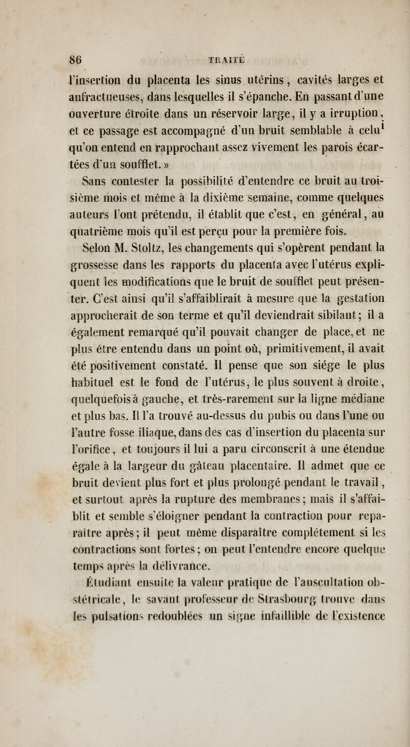 l'insertion du placenta les sinus utérins, cavités larges et anfractueuses, dans lesquelles il s'épanche. En passant d'une ouverture étroite dans un réservoir large, il y a irruption, et ce passage est accompagné d'un bruit semblable à celu* qu'on entend en rapprochant assez vivement les parois écar- tées d'un soufflet. » Sans contester la possibilité d'entendre ce bruit au troi- sième mois et même à la dixième semaine, comme quelques auteurs l'ont prétendu, il établit que c'est, en général, au quatrième mois qu'il est perçu pour la première fois. Selon M. Stoltz, les changements qui s'opèrent pendant la grossesse dans les rapports du placenta avec l'utérus expli- quent les modifications que le bruit de soufflet peut présen- ter. C'est ainsi qu'il s'affaiblirait à mesure que la gestation approcherait de son terme et qu'il deviendrait sibilant; il a également remarqué qu'il pouvait changer de place, et ne plus être entendu dans un point où, primitivement, il avait été positivement constaté. Il pense que son siège le plus habituel est le fond de l'utérus, le plus souvent à droite, quelquefois à gauche, et très-rarement sur la ligne médiane et plus bas. Il l'a trouvé au-dessus du pubis ou dans l'une ou l'autre fosse iliaque, dans des cas d'insertion du placenta sur l'orifice, et toujours il lui a paru circonscrit à une étendue égale à la largeur du gâteau placentaire. Il admet que ce bruit devient plus fort et plus prolongé pendant le travail, et surtout après la rupture des membranes ; mais il s'affai- blit et semble s'éloigner pendant la contraction pour repa- raître après; il peut même disparaître complètement si les contractions sont fortes; on peut l'entendre encore quelque temps après la délivrance. Étudiant ensuite la valeur pratique de l'auscultation ob- slélricale, le savant professeur de Strasbourg trouve dans les pulsaUon> redoublées un signe infaillible de l'existence