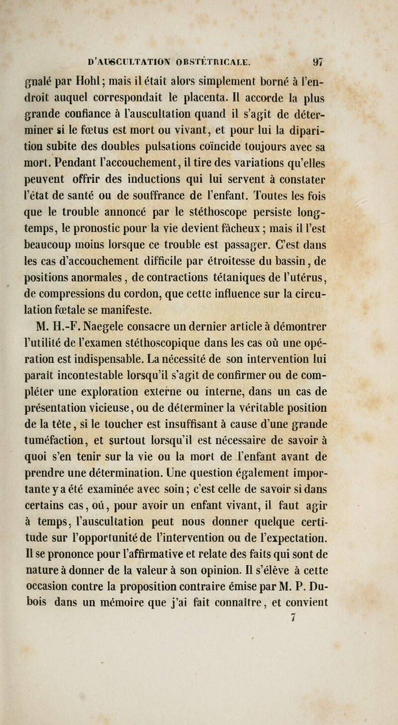 gnalé par Hohl ; mais il était alors simplement borné à l'en- droit auquel correspondait le placenta. Il accorde la plus grande confiance à l'auscultation quand il s'agit de déter- miner si le fœtus est mort ou vivant, et pour lui la dipari- tion subite des doubles pulsations coïncide toujours avec sa mort. Pendant l'accouchement, il tire des variations qu'elles peuvent offrir des inductions qui lui servent à constater l'état de santé ou de souffrance de l'enfant. Toutes les fois que le trouble annoncé par le stéthoscope persiste long- temps, le pronostic pour la vie devient fâcheux ; mais il l'est beaucoup moins lorsque ce trouble est passager. C'est dans les cas d'accouchement difficile par étroitesse du bassin, de positions anormales, de contractions tétaniques de l'utérus, de compressions du cordon, que cette influence sur la circu- lation fœtale se manifeste. M. H.-F. Naegele consacre un dernier article à démontrer l'utilité de l'examen stéthoscopique dans les cas où une opé- ration est indispensable. La nécessité de son intervention lui parait incontestable lorsqu'il s'agit de confirmer ou de com- pléter une exploration extei'ne ou interne, dans un cas de présentation vicieuse, ou de déterminer la véritable position de la tête, si le toucher est insuffisant à cause d'une grande tuméfaction, et surtout lorsqu'il est nécessaire de savoir à quoi s'en tenir sur la vie ou la mort de l'enfant avant de prendre une détermination. Une question également impor- tante y a été examinée avec soin; c'est celle de savoir si dans certains cas, où, pour avoir un enfant vivant, il faut agir à temps, l'auscultation peut nous donner quelque certi- tude sur l'opportunité de l'intervention ou de l'expectation. Il se prononce pour l'affirmative et relate des faits qui sont de nature à donner de la valeur à son opinion. Il s'élève à cette occasion contre la proposition contraire émise par M. P. Du- bois dans un mémoire que j'ai fait connaître, et convient 7