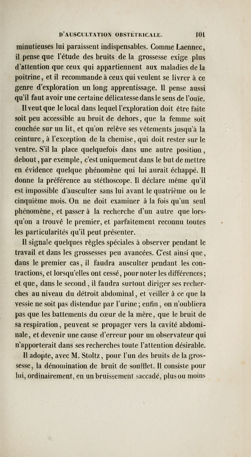 minutieuses lui paraissent indispensables. Comme Laennec, il pense que l'étude des bruits de la grossesse exige plus d'attention que ceux qui appartiennent aux maladies de la poitrine, et il recommande à ceux qui veulent se livrer à ce genre d'exploration un long apprentissage. Il pense aussi qu'il faut avoir une certaine délicatesse dans le sens de l'ouïe. Il veut que le local dans lequel l'exploration doit être faite soit peu accessible au bruit de dehors, que la femme soit couchée sur un lit., et qu'on relève ses vêtements jusqu'à la ceinture, à l'exception de la chemise, qui doit rester sur le ventre. S'il la place quelquefois dans une autre position, debout, par exemple, c'est uniquement dans le but de mettre en évidence quelque phénomène qui lui aurait échappé. Il donne la préférence au stéthoscope. Il déclare même qu'il est impossible d'ausculter sans lui avant le quatrième ou le cinquième mois. On ne doit examiner à la fois qu'un seul phénomène, et passer à la recherche d'un autre que lors- qu'on a trouvé le premier, et parfaitement reconnu toutes les particularités qu'il peut présenter. il signale quelques règles spéciales à observer pendant le travail et dans les grossesses peu avancées. C'est ainsi que, dans le premier cas, il faudra ausculter pendant les con- tractions, et lorsqu'elles ont cessé, pour noter les différences; et que, dans le second, il faudra surtout diriger ses recher- ches au niveau du détroit abdominal, et veiller à ce que la vessie ne soit pas distendue par l'urine ; enfin, on n'oubliera pas que les battements du cœur de la mère, que le bruit de sa respiration, peuvent se propager vers la cavité abdomi- nale, et devenir une cause d'erreur pour un observateur qui n'apporterait dans ses recherches toute l'attention désirable. Il adopte, avec M. Stoltz, pour l'un des bruits de la gros- sesse, la dénomination de bruit de soufflet. Il consiste pour lui, ordinairement, en un bruissement saccadé, plus ou moins