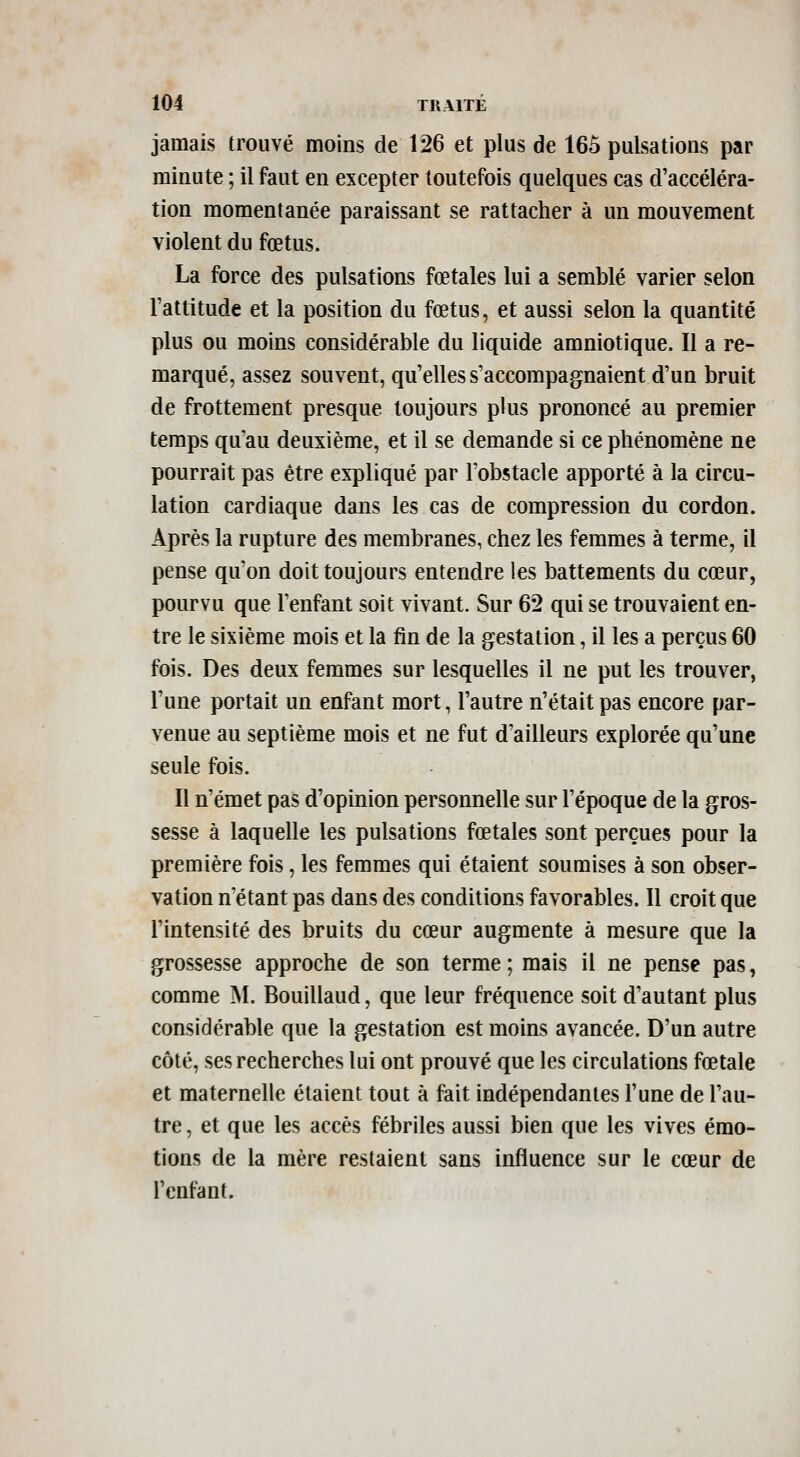 jamais trouvé moins de 126 et plus de 165 pulsations par minute ; il faut en excepter toutefois quelques cas d'accéléra- tion momentanée paraissant se rattacher à un mouvement violent du fœtus. La force des pulsations fœtales lui a semblé varier selon l'attitude et la position du fœtus, et aussi selon la quantité plus ou moins considérable du liquide amniotique. Il a re- marqué, assez souvent, qu'elles s'accompagnaient d'un bruit de frottement presque toujours plus prononcé au premier temps qu'au deuxième, et il se demande si ce phénomène ne pourrait pas être expliqué par l'obstacle apporté à la circu- lation cardiaque dans les cas de compression du cordon. Après la rupture des membranes, chez les femmes à terme, il pense qu'on doit toujours entendre les battements du cœur, pourvu que l'enfant soit vivant. Sur 62 qui se trouvaient en- tre le sixième mois et la fin de la gestation, il les a perçus 60 fois. Des deux femmes sur lesquelles il ne put les trouver, l'une portait un enfant mort, l'autre n'était pas encore par- venue au septième mois et ne fut d'ailleurs explorée qu'une seule fois. Il n'émet pas d'opinion personnelle sur l'époque de la gros- sesse à laquelle les pulsations fœtales sont perçues pour la première fois, les femmes qui étaient soumises à son obser- vation n étant pas dans des conditions favorables. Il croit que l'intensité des bruits du cœur augmente à mesure que la grossesse approche de son terme ; mais il ne pense pas, comme M. Bouillaud, que leur fréquence soit d'autant plus considérable que la gestation est moins avancée. D'un autre côté, ses recherches lui ont prouvé que les circulations fœtale et maternelle étaient tout à fait indépendantes l'une de l'au- tre, et que les accès fébriles aussi bien que les vives émo- tions de la mère restaient sans influence sur le cœur de l'enfant.