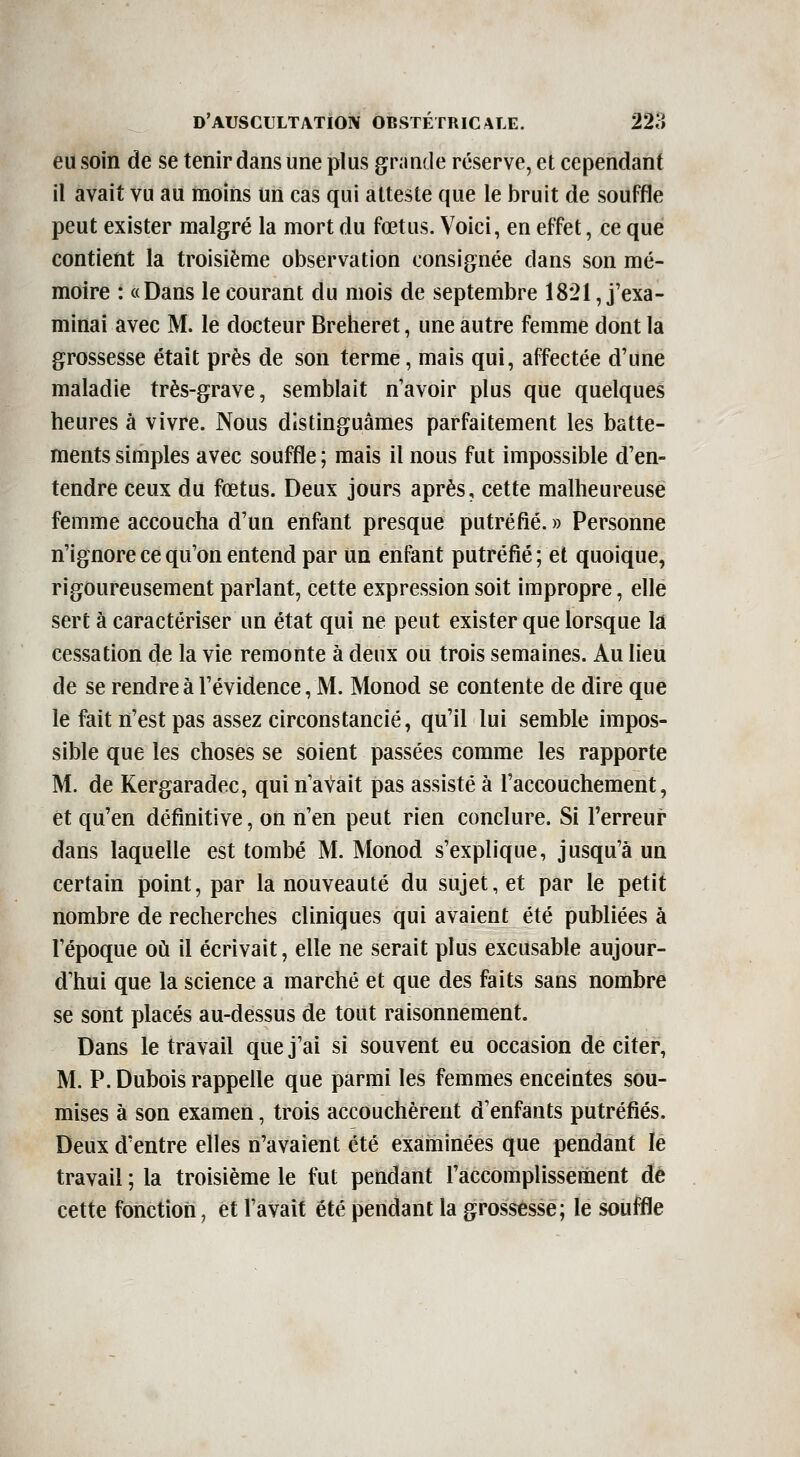 eu soin de se tenir dans une plus grande réserve, et cependant il avait vu au moins un cas qui atteste que le bruit de souffle peut exister malgré la mort du fœtus. Voici, en effet, ce que contient la troisième observation consignée dans son mé- moire : «Dans le courant du mois de septembre 1821, j'exa- minai avec M. le docteur Breheret, une autre femme dont la grossesse était près de son terme, mais qui, affectée d'une maladie très-grave, semblait n'avoir plus que quelques heures à vivre. Nous distinguâmes parfaitement les batte- ments simples avec souffle; mais il nous fut impossible d'en- tendre ceux du fœtus. Deux jours après, cette malheureuse femme accoucha d'un enfant presque putréfié.» Personne n'ignore ce qu'on entend par un enfant putréfié ; et quoique, rigoureusement parlant, cette expression soit impropre, elle sert à caractériser un état qui ne peut exister que lorsque là cessation de la vie remonte à deux ou trois semaines. Au lieu de se rendre à l'évidence, M. Monod se contente de dire que le fait n'est pas assez circonstancié, qu'il lui semble impos- sible que les choses se soient passées comme les rapporte M. de Kergaradec, qui n'avait pas assisté à l'accouchement, et qu'en définitive, on n'en peut rien conclure. Si l'erreur dans laquelle est tombé M. Monod s'explique, jusqu'à un certain point, par la nouveauté du sujet, et par le petit nombre de recherches cliniques qui avaient été publiées à l'époque où. il écrivait, elle ne serait plus excusable aujour- d'hui que la science a marché et que des faits sans nombre se sont placés au-dessus de tout raisonnement. Dans le travail que j'ai si souvent eu occasion de citer, M. P. Dubois rappelle que parmi les femmes enceintes sou- mises à son examen, trois accouchèrent d'enfants putréfiés. Deux d'entre elles n'avaient été examinées que pendant le travail ; la troisième le fut pendant l'accomplissement dé cette fonction, et l'avait été pendant la grossesse; le souffle