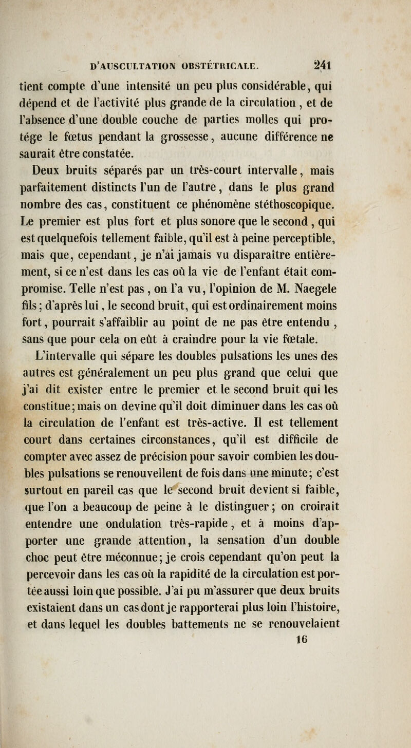 tient compte d'une intensité un peu plus considérable, qui dépend et de l'activité plus grande de la circulation , et de Fabsence d'une double couche de parties molles qui pro- tège le fœtus pendant la grossesse, aucune différence ne saurait être constatée. Deux bruits séparés par un très-court intervalle, mais parfaitement distincts l'un de l'autre, dans le plus grand nombre des cas, constituent ce phénomène stéthoscopique. Le premier est plus fort et plus sonore que le second, qui est quelquefois tellement faible, qu'il est à peine perceptible, mais que, cependant, je n'ai jamais vu disparaître entière- ment, si ce n'est dans les cas où la vie de l'enfant était com- promise. Telle n'est pas , on l'a vu, l'opinion de M. Naegele fils ; d'après lui, le second bruit, qui est ordinairement moins fort, pourrait s'affaiblir au point de ne pas être entendu , sans que pour cela on eût à craindre pour la vie fœtale. L'intervalle qui sépare les doubles pulsations les unes des autres est généralement un peu plus grand que celui que j'ai dit exister entre le premier et le second bruit qui les constitue; mais on devine qu'il doit diminuer dans les cas où la circulation de l'enfant est très-active. Il est tellement court dans certaines circonstances, qu'il est difficile de compter avec assez de précision pour savoir combien les dou- bles pulsations se renouvellent de fois dans une minute; c'est surtout en pareil cas que le second bruit devient si faible, que l'on a beaucoup de peine à le distinguer ; on croirait entendre une ondulation très-rapide, et à moins d'ap- porter une grande attention, la sensation d'un double choc peut être méconnue; je crois cependant qu'on peut la percevoir dans les cas où la rapidité de la circulation est por- tée aussi loin que possible. J'ai pu m'assurer que deux bruits existaient dans un cas dont je rapporterai plus loin l'histoire, et dans lequel les doubles battements ne se renouvelaient 16