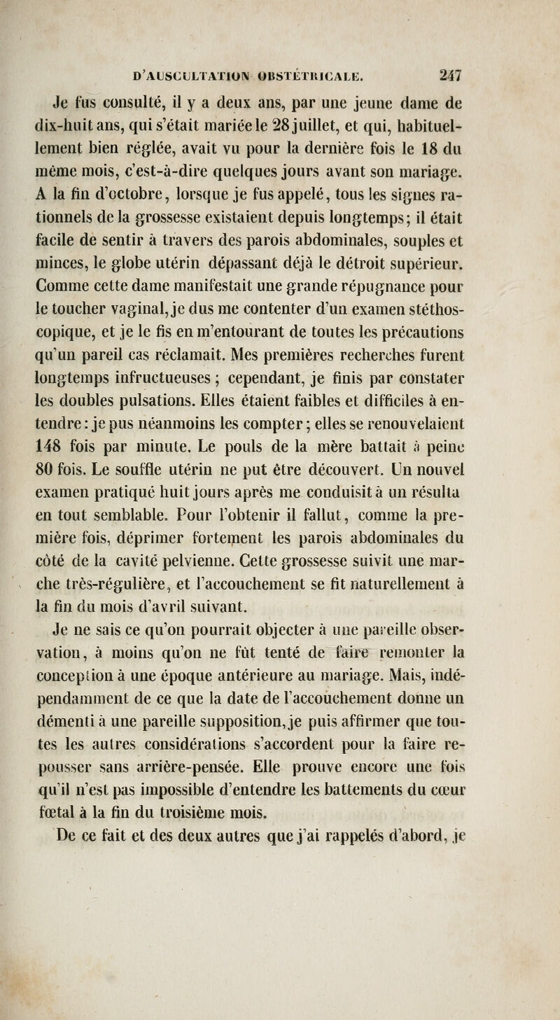 Je fus consulté, il y a deux ans, par une jeune dame de dix-huit ans, qui s'était mariée le 28 juillet, et qui, habituel- lement bien réglée, avait vu pour la dernière fois le 18 du même mois, c'est-à-dire quelques jours avant son mariage. A la fin d'octobre, lorsque je fus appelé, tous les signes ra- tionnels de la grossesse existaient depuis longtemps; il était facile de sentir à travers des parois abdominales, souples et minces, le globe utérin dépassant déjà le détroit supérieur. Comme cette dame manifestait une grande répugnance pour le toucher vaginal, je dus me contenter d'un examen stéthos- copique, et je le fis en m'entourant de toutes les précautions qu'un pareil cas réclamait. Mes premières recherches furent longtemps infructueuses ; cependant, je finis par constater les doubles pulsations. Elles étaient faibles et difficiles à en- tendre : je pus néanmoins les compter ; elles se renouvelaient 148 fois par minute. Le pouls de la mère battait à peine 80 fois. Le souffle utérin ne put être découvert. Un nouvel examen pratiqué huit jours après me conduisit à un résulta en tout semblable. Pour l'obtenir il fallut, comme la pre- mière fois, déprimer fortement les parois abdominales du côté de la cavité pelvienne. Cette grossesse suivit une mar- che très-régulière, et l'accouchement se fit naturellement à la fin du mois d'avril suivant. Je ne sais ce qu'on pourrait objecter à une paieille obser- vation, à moins qu'on ne fût tenté de faire remonter la conception à une époque antérieure au mariage. Mais, indé- pendamment de ce que la date de l'accouchement donne un démenti à une pareille supposition, je puis affirmer que tou- tes les autres considérations s'accordent pour la faire re- pousser sans arrière-pensée. Elle prouve encore une fois qu'il n'est pas impossible d'entendre les battements du cœur fœtal à la fin du troisième mois. De ce fait et des deux autres que j'ai rappelés d'abord, je