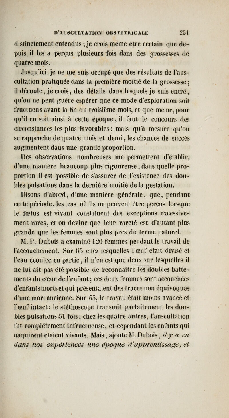 distinctement entendus ; je crois même être certain que de- puis il les a perçus plusieurs fois dans des grossesses de quatre mois. Jusqu'ici je ne me suis occupé que des résultats de l'aus- cultation pratiquée dans la première moitié de la grossesse ; il découle, je crois, des détails dans lesquels je suis entré, qu'on ne peut guère espérer que ce mode d'exploration soit fructueux avant la fin du troisième mois, et que même, pour qu'il en soit ainsi à cette époque, il faut le concours des circonstances les plus favorables ; mais qu'à mesure qu'on se rapproche de quatre mois et demi, les chances de succès augmentent dans une grande proportion. Des observations nombreuses me permettent d'établir, d'une manière beaucoup plus rigoureuse, dans quelle pro- portion il est possible de s assurer de l'existence des dou- bles pulsations dans la dernière moitié delà gestation. Disons d'abord, d'une manière générale, que, pendant cette période, les cas où ils ne peuvent être perçus lorsque le fœtus est vivant constituent des exceptions excessive- ment rares, et on devine que leur rareté est d'autant plus grande que les femmes sont plus près du ternie naturel. M. P. Dubois a examiné 120 femmes pendant le travail de l'accouchement. Sur 65 chez lesquelles l'œuf était divisé et Feau écoulée en partie, il n'en est que deux sur lesquelles il ne lui ait pas été possible de reconnaître les doubles batte- ments du cœur de l'enfant ; ces deux femmes sont accouchées d'enfants morts et qui présenlaientdes traces non équivoques d'une mort ancienne. Sur 55, le travail était moins avancé et l'œuf intact : le stéthoscope transmit parfaitement les dou- bles pulsations 51 fois; chez les quatre autres, l'auscultation fut complètement infructueuse, et cependant les enfants qui naquirent étaient vivants. Mais, ajoute M. Dubois ^ily a eu dans nos ej^pèriences une époque d'apprentissage, et