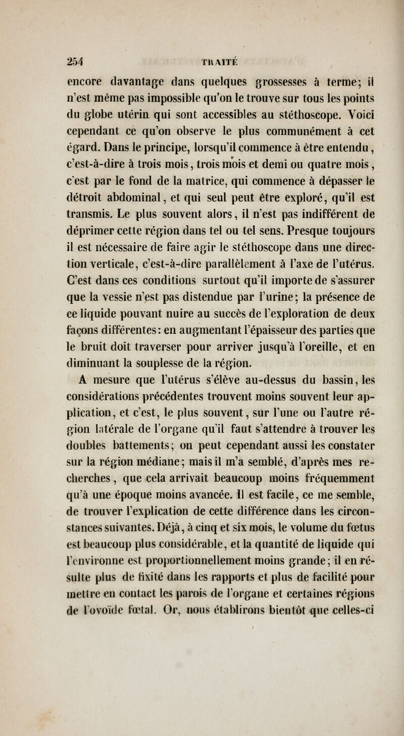 encore davantage dans quelques grossesses à terme; il n'est même pas impossible qu'on le trouve sur tous les points du globe utérin qui sont accessibles au stéthoscope. A^oici cependant ce qu'on observe le plus communément à cet égard. Dans le principe, lorsqu'il commence à être entendu, c'est-à-dire à trois mois, trois mois et demi ou quatre mois, c'est par le fond de la matrice, qui commence à dépasser le détroit abdominal, et qui seul peut être exploré, qu'il est transmis. Le plus souvent alors, il n'est pas indifférent de déprimer cette région dans tel ou tel sens. Presque toujours il est nécessaire de faire agir le stéthoscope dans une direc- tion verticale, c'est-à-dire parallèlement à l'axe de l'utérus. C'est dans ces conditions surtout qu'il importe de s'assurer que la vessie n'est pas distendue par l'urine; la présence de ce liquide pouvant nuire au succès de l'exploration de deux façons différentes : en augmentant l'épaisseur des parties que le bruit doit traverser pour arriver jusqu'à l'oreille, et en diminuant la souplesse de la région. A mesure que l'utérus s'élève au-dessus du bassin, les considérations précédentes trouvent moins souvent leur ap- plication, et c'est, le plus souvent, sur l'une ou l'autre ré- gion latérale de l'organe qu'il faut s'attendre à trouver les doubles battements; on peut cependant aussi les constater sur la région médiane; mais il m'a semblé, d'après mes re- cherches , que cela arrivait beaucoup moins fréquemment qu'à une époque moins avancée. Il est facile, ce me semble, de trouver l'explication de cette différence dans les circon- stances suivantes. Déjà, à cinq et six mois, le volume du fœtus est beaucoup plus considérable, et la quantité de liquide qui l'environne est proportionnellement moins grande; il en ré- sulte plus de fixité dans les rapports et plus de facilité pour raetlre en contact les parois de l'organe et certaines régions de Tovoide fœtal. Or, nous étaWirons bientôt que celles-ci