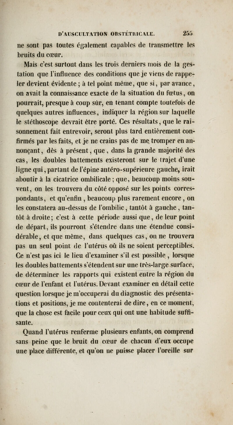 ne sont pas toutes également capables de transmettre les bruits du cœur. Mais c'est surtout dans les trois derniers mois de la ges- tation que l'influence des conditions que je viens de rappe- ler devient évidente ; à tel point même, que si, par avance, on avait la connaissance exacte de la situation du fœtus, on pourrait, presque à coup sûr, en tenant compte toutefois de quelques autres influences, indiquer la région sur laquelle le stéthoscope devrait être porté. Ces résultats, que le rai- sonnement fait entrevoir, seront plus tard entièrement con- firmés par les faits, et je ne crains pas de me tromper en an- nonçant , dès à présent, que , dans la grande majorité des cas, les doubles battements existeront sur le trajet d'une ligne qui, partant de l'épine antéro-supérieure gauche, irait aboutir à la cicatrice ombilicale ; que, beaucoup moins sou- vent, on les trouvera du côté opposé sur les points corres- pondants, et qu'enfin, beaucoup plus rarement encore, on les constatera au-dessus de l'ombilic, tantôt à gauche, tan- tôt à droite ; c'est à cette période aussi que, de leur point de départ, ils pourront s'étendre dans une étendue consi- dérable, et que même, dans quelques cas, on ne trouvera pas un seul point de l'utérus oii ils ne soient perceptibles. Ce n'est pas ici le lieu d'examiner s'il est possible , lorsque les doubles battements s'étendent sur une très-large surface, de déterminer les rapports qui existent entre la région du cœur de l'enfant et l'utérus. Devant examiner en détail cette question lorsque je m'occuperai du diagnostic des présenta- tions et positions, je me contenterai de dire, en ce moment, que la chose est facile pour ceux qui ont une habitude suffi- sante. Quand l'utérus renferme plusieurs enfants, on comprend sans peine que le bruit du cœur de chacun d'eux occupe une place différente, et qu'on ne puisse placer l'oreille sur