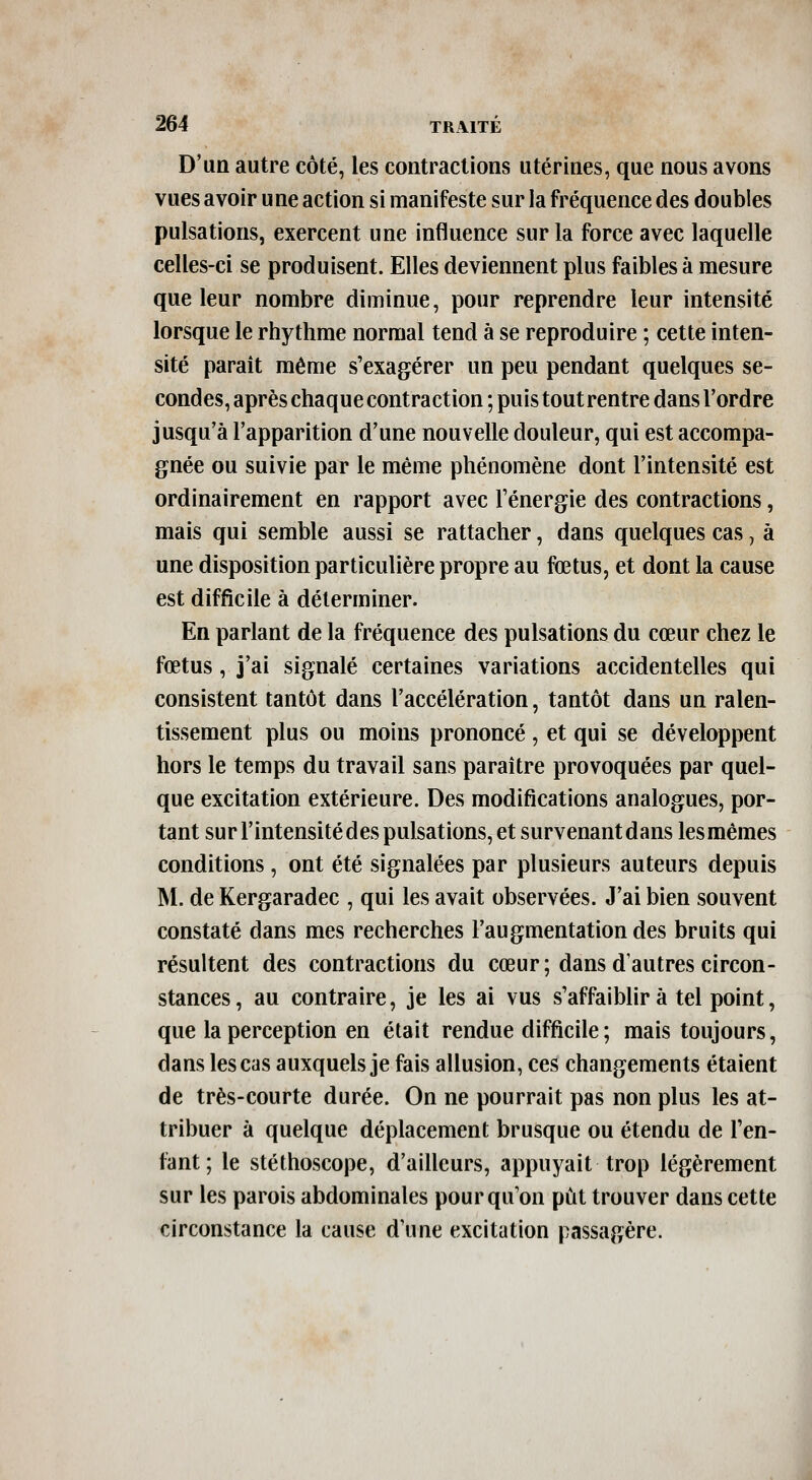 D'un autre côté, les contractions utérines, que nous avons vues avoir une action si manifeste sur la fréquence des doubles pulsations, exercent une influence sur la force avec laquelle celles-ci se produisent. Elles deviennent plus faibles à mesure que leur nombre diminue, pour reprendre leur intensité lorsque le rhythme normal tend à se reproduire ; cette inten- sité paraît même s'exagérer un peu pendant quelques se- condes, après chaque contraction ; puis tout rentre dans Tordre jusqu'à l'apparition d'une nouvelle douleur, qui est accompa- gnée ou suivie par le même phénomène dont l'intensité est ordinairement en rapport avec Ténergie des contractions, mais qui semble aussi se rattacher, dans quelques cas, à une disposition particulière propre au fœtus, et dont la cause est difficile à déterminer. En parlant de la fréquence des pulsations du cœur chez le fœtus, j'ai signalé certaines variations accidentelles qui consistent tantôt dans l'accélération, tantôt dans un ralen- tissement plus ou moins prononcé, et qui se développent hors le temps du travail sans paraître provoquées par quel- que excitation extérieure. Des modifications analogues, por- tant surl'intensitédes pulsations, et survenantdans lesmêmes conditions , ont été signalées par plusieurs auteurs depuis M. de Kergaradec , qui les avait observées. J'ai bien souvent constaté dans mes recherches l'augmentation des bruits qui résultent des contractions du cœur; dans d'autres circon- stances, au contraire, je les ai vus s'affaiblir à tel point, que la perception en était rendue difficile; mais toujours, dans les cas auxquels je fais allusion, ces changements étaient de très-courte durée. On ne pourrait pas non plus les at- tribuer à quelque déplacement brusque ou étendu de l'en- fant; le stéthoscope, d'ailleurs, appuyait trop légèrement sur les parois abdominales pour qu'on pût trouver dans cette circonstance la cause d'une excitation passagère.