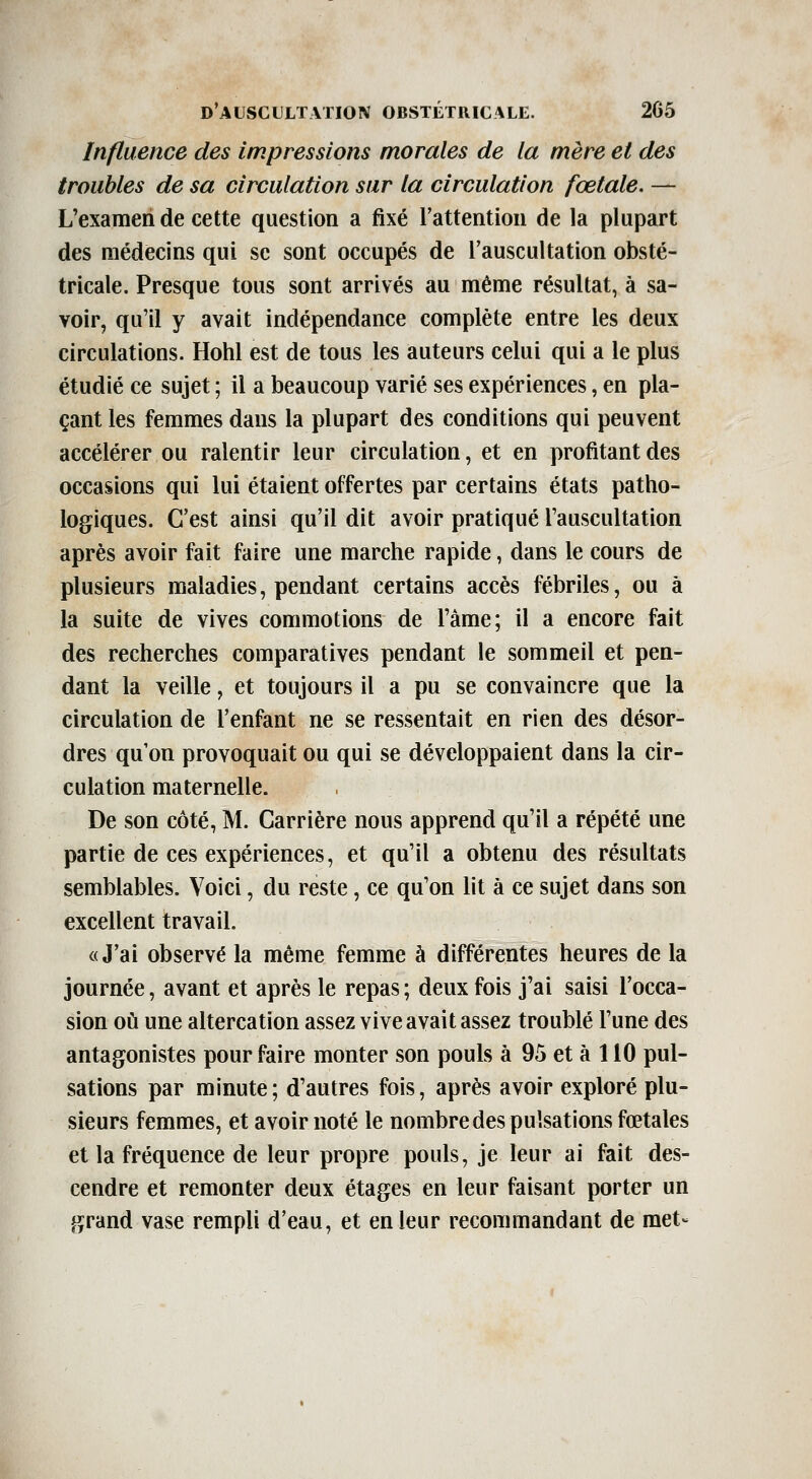 Influence des impressions morales de la mère et des troubles de sa circulation sur la circulation fœtale. — L'examen de cette question a fixé l'attention de la plupart des médecins qui se sont occupés de l'auscultation obsté- tricale. Presque tous sont arrivés au même résultat, à sa- voir, qu'il y avait indépendance complète entre les deux circulations. Hohl est de tous les auteurs celui qui a le plus étudié ce sujet ; il a beaucoup varié ses expériences, en pla- çant les femmes dans la plupart des conditions qui peuvent accélérer ou ralentir leur circulation, et en profitant des occasions qui lui étaient offertes par certains états patho- logiques. C'est ainsi qu'il dit avoir pratiqué l'auscultation après avoir fait faire une marche rapide, dans le cours de plusieurs maladies, pendant certains accès fébriles, ou à la suite de vives commotions de l'âme; il a encore fait des recherches comparatives pendant le sommeil et pen- dant la veille, et toujours il a pu se convaincre que la circulation de l'enfant ne se ressentait en rien des désor- dres qu'on provoquait ou qui se développaient dans la cir- culation maternelle. De son côté, M. Carrière nous apprend qu'il a répété une partie de ces expériences, et qu'il a obtenu des résultats semblables. Voici, du reste, ce qu'on lit à ce sujet dans son excellent travail. «J'ai observé la même femme à différentes heures de la journée, avant et après le repas ; deux fois j'ai saisi l'occa- sion où une altercation assez vive avait assez troublé l'une des antagonistes pour faire monter son pouls à 95 et à 110 pul- sations par minute; d'autres fois, après avoir exploré plu- sieurs femmes, et avoir noté le nombre des pulsations fœtales et la fréquence de leur propre pouls, je leur ai fait des- cendre et remonter deux étages en leur faisant porter un grand vase rempli d'eau, et en leur recommandant de met-