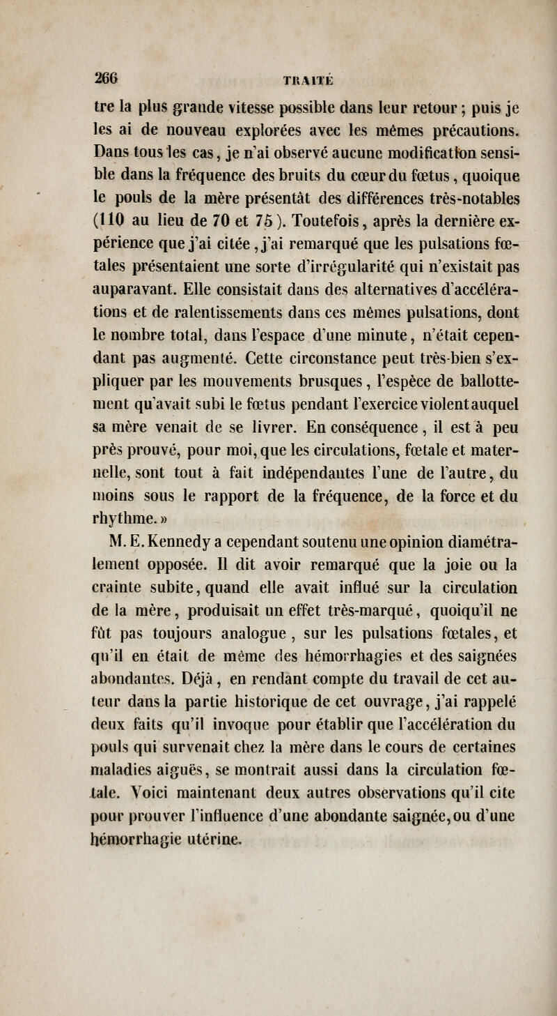 tre la plus grande vitesse possible dans leur retour ; puis je les ai de nouveau explorées avec les mêmes précautions. Dans tous les cas, je n'ai observé aucune modification sensi- ble dans la fréquence des bruits du cœur du fœtus, quoique le pouls de la mère présentât des différences très-notables (110 au lieu de 70 et 75). Toutefois, après la dernière ex- périence que j'ai citée ,j'ai remarqué que les pulsations fœ- tales présentaient une sorte d'irrégularité qui n'existait pas auparavant. Elle consistait dans des alternatives d'accéléra- tions et de ralentissements dans ces mêmes pulsations, dont le nombre total, dans l'espace d'une minute, n'était cepen- dant pas augmenté. Cette circonstance peut très-bien s'ex- pliquer par les mouvements brusques, l'espèce de ballotte- ment qu'avait subi le fœtus pendant l'exercice violent auquel sa mère venait de se livrer. En conséquence , il est à peu près prouvé, pour moi, que les circulations, fœtale et mater- nelle, sont tout à fait indépendantes l'une de l'autre, du moins sous le rapport de la fréquence, de la force et du rhythme. » M. E. Kennedy a cependant soutenu une opinion diamétra- lement opposée. Il dit avoir remarqué que la joie ou la crainte subite, quand elle avait influé sur la circulation de la mère, produisait un effet très-marqué, quoiqu'il ne fût pas toujours analogue, sur les pulsations fœtales, et qu'il en était de même des hémorrhagies et des saignées abondantes. Déjà , en rendant compte du travail de cet au- teur dans la partie historique de cet ouvrage, j'ai rappelé deux faits qu'il invoque pour établir que l'accélération du pouls qui survenait chez la mère dans le cours de certaines maladies aiguës, se montrait aussi dans la circulation fœ- tale. Voici maintenant deux autres observations qu'il cite pour prouver l'influence d'une abondante saignée,ou d'une hémorrhagie utérine.