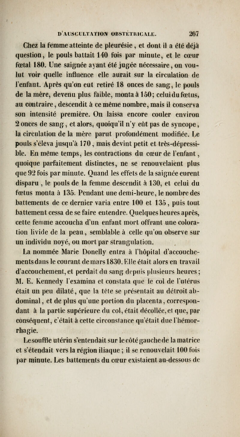 Chez la femme atteinte de pleurésie, et dont il a été déjà question, le pouls battait 140 fois par minute, et le cœur fœtal 180. Une saignée ayant été jugée nécessaire, on vou- lut voir quelle influence elle aurait sur la circulation de Fenfant. Après qu'on eut retiré 18 onces de sang, le pouls de la mère, devenu plus faible, monta à 150; celui du fœtus, au contraire, descendit à ce même nombre, mais il conserva son intensité première. On laissa encore couler environ 2 onces de sang, et alors, quoiqu'il n'y eût pas de syncope, la circulation de la mère parut profondément modifiée. Le pouls s'éleva jusqu'à 170, mais devint petit et très-dépressi- ble. En même temps, les contractions du cœur de l'enfant, quoique parfaitement distinctes, ne se renouvelaient plus que 92 fois par minute. Quand les effets de la saignée eurent disparu , le pouls de la femme descendit à 130, et celui du fœtus monta à 135. Pendant une demi-heure, le nombre des battements de ce dernier varia entre 100 et 135, puis tout battement cessa de se faire entendre. Quelques heures après, cette femme accoucha d'un enfant mort offrant une colora- tion livide de la peau, semblable à celle qu'on observe sur un individu noyé, ou mort par strangulation. La nommée Marie Donelly entra à l'hôpital d'accouche- ments dans le courant de mars 1830. Elle était alors en travail d'accouchement, et perdait du sang depuis plusieurs heures ; M. E. Kennedy l'examina et constata que le coi de l'utérus était un peu dilaté, que la tête se présentait au détroit ab- dominal , et de plus qu'une portion du placenta, correspon- dant à la partie supérieure du col, était décollée,et que, par conséquent, c'était à cette circonstance qu'était due Thémor- rhagie. Le souffle utérin s'entendait sur le côté gauche de la matrice et s'étendait vers la région iliaque ; il se renouvelait 100 fois par minute. Les battements du cœur existaient au-dessous de