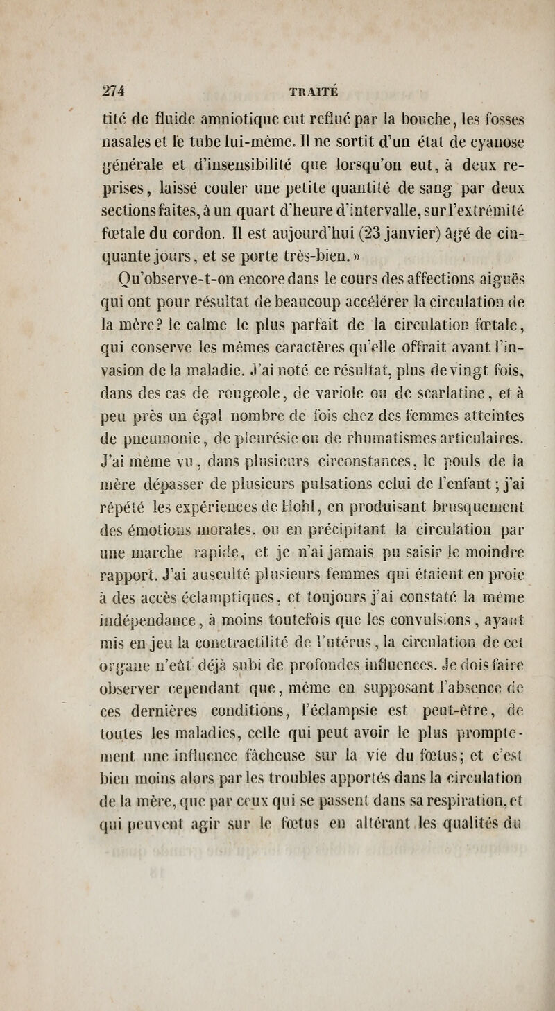 tité de fluide amniotique eut reflué par la bouche, les fosses nasales et le tube lui-même. Il ne sortit d'un état de cyanose générale et d'insensibilité que lorsqu'on eut, à deux re- prises , laissé couler une petite quantité de sang par deux sections faites, à un quart d'heure d'intervalle, sur l'extrémi lé fœtale du cordon. Il est aujourd'hui (23 janvier) âgé de cin- quante jours, et se porte très-bien.» Ou'observe-t-on encore dans le cours des affections aiguës qui ont pour résultat de beaucoup accélérer la circulation de la mère? le calme le plus parfait de la circulation fœtale, qui conserve les mêmes caractères qu'elle offrait avant l'in- vasion de la maladie. J'ai noté ce résultat, plus de vingt fois, dans des cas de rougeole, de variole ou de scarlatine, et à peu près un égal nombre de fois chez des femmes atteintes de pneumonie, de pleurésie ou de rhumatismes articulaires. J'ai même vu, dans plusieurs circonstances, le pouls de la mère dépasser de plusieurs pulsations celui de l'enfant ; j'ai répété les expériences de Ilohl, en produisant brusquement des émotions morales, ou en précipitant la circulation par une marche rapide, et je n'ai jamais pu saisir le moindre rapport. J'ai ausculté plusieurs femmes qui étaient en proie à des accès éclamptiques, et toujours j'ai constaté la même indépendance, à moins toutefois que les convulsions, ayarit mis en jeu la conctractilité de l'utérus, la circulation de cei organe n'eût déjà subi de profondes influences. Je dois faire observer cependant que, même en supposant l'absence de ces dernières conditions, l'éclampsie est peut-être, de toutes les maladies, celle qui peut avoir le plus prompte- ment une influence fâcheuse sur la vie du fœtus; et c'est bien moins alors parles troubles apportés dans la circulation de la mère, que par ceux qui se passent dans sa respiration, et qui peuvent agir sur le fœtus en altérant les qualités du