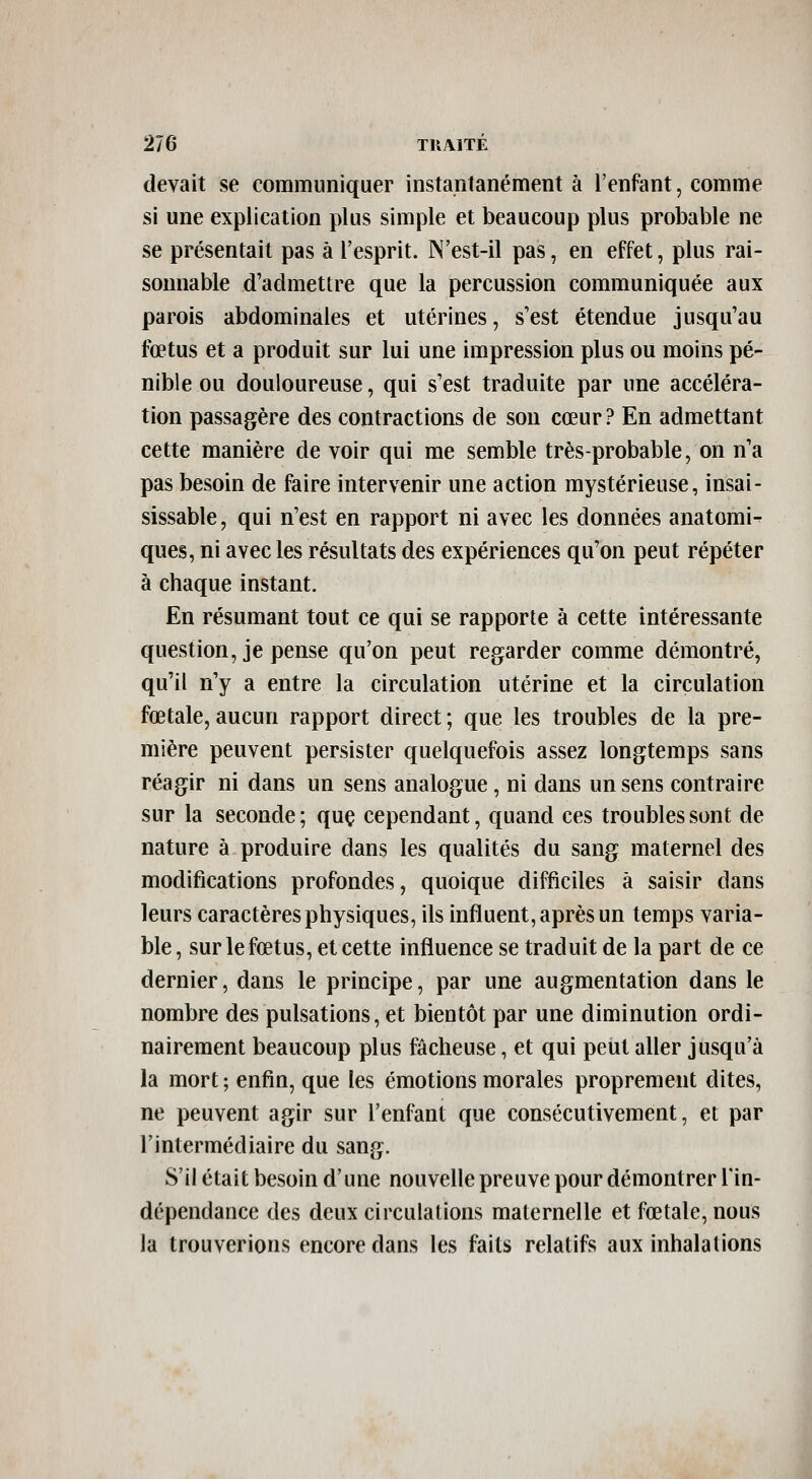 devait se communiquer instantanément à l'enfant, comme si une explication plus simple et beaucoup plus probable ne se présentait pas à l'esprit. N'est-il pas, en effet, plus rai- sonnable d'admettre que la percussion communiquée aux parois abdominales et utérines, s'est étendue jusqu'au fœtus et a produit sur lui une impression plus ou moins pé- nible ou douloureuse, qui s'est traduite par une accéléra- tion passagère des contractions de son cœur ? En admettant cette manière de voir qui me semble très-probable, on n'a pas besoin de faire intervenir une action mystérieuse, insai- sissable , qui n'est en rapport ni avec les données anatomi- ques, ni avec les résultats des expériences qu'on peut répéter à chaque instant. En résumant tout ce qui se rapporte à cette intéressante question, je pense qu'on peut regarder comme démontré, qu'il n'y a entre la circulation utérine et la circulation fœtale,aucun rapport direct; que les troubles de la pre- mière peuvent persister quelquefois assez longtemps sans réagir ni dans un sens analogue, ni dans un sens contraire sur la seconde; quç cependant, quand ces troubles sont de nature à produire dans les qualités du sang maternel des modifications profondes, quoique difficiles à saisir dans leurs caractères physiques, ils influent, après un temps varia- ble, sur le fœtus, et cette influence se traduit de la part de ce dernier, dans le principe, par une augmentation dans le nombre des pulsations, et bientôt par une diminution ordi- nairement beaucoup plus fâcheuse, et qui peut aller jusqu'à la mort ; enfin, que les émotions morales proprement dites, ne peuvent agir sur l'enfant que consécutivement, et par l'intermédiaire du sang. S'il était besoin d'une nouvelle preuve pour démontrer l'in- dépendance des deux circulations maternelle et fœtale, nous la trouverions encore dans les faits relatifs aux inhalations I