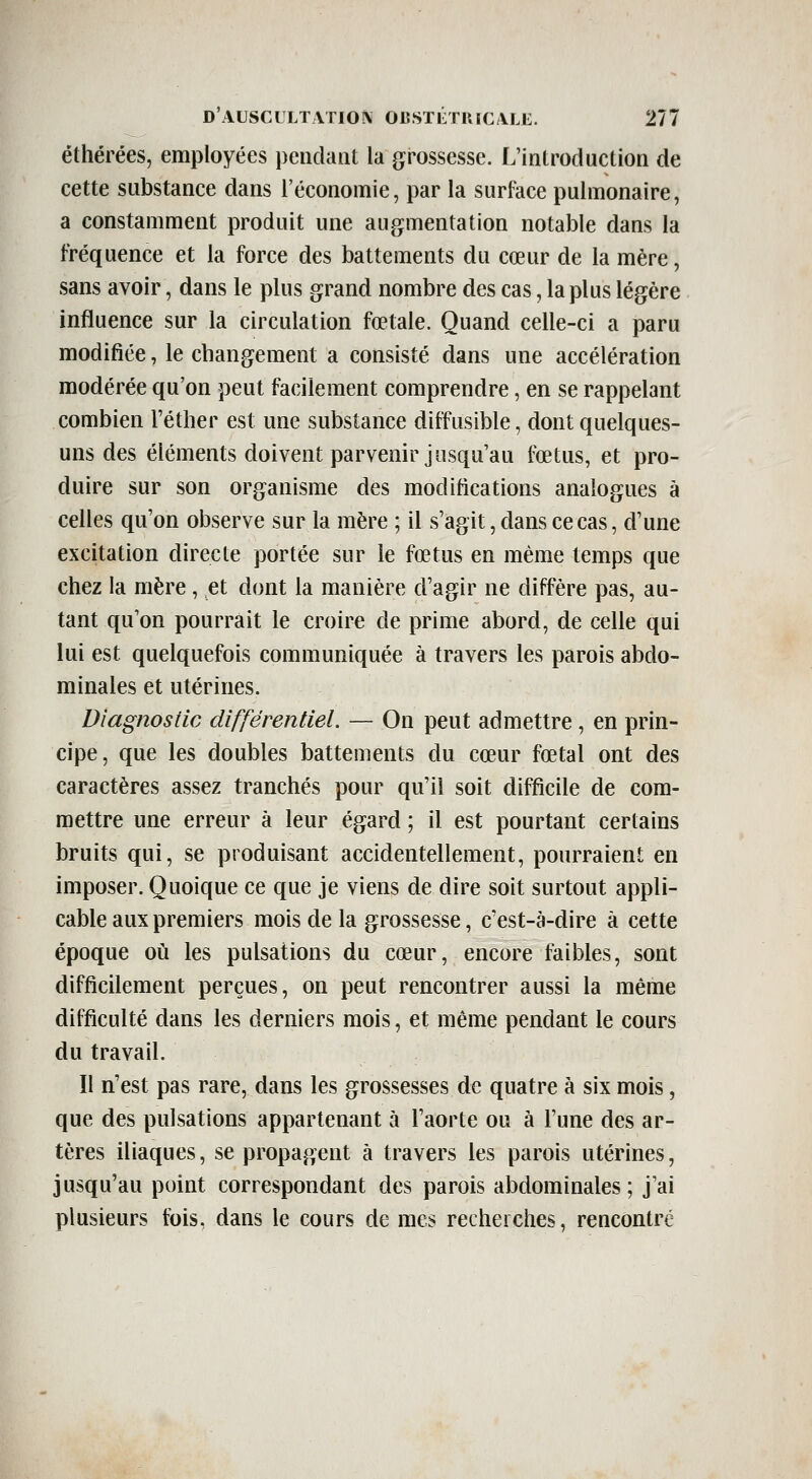 éthérées, employées pendant la grossesse. L'introduction de cette substance dans l'économie, par la surface pulmonaire, a constamment produit une augmentation notable dans la fréquence et la force des battements du cœur de la mère, sans avoir, dans le plus grand nombre des cas, la plus légère influence sur la circulation fœtale. Quand celle-ci a paru modifiée, le changement a consisté dans une accélération modérée qu'on peut facilement comprendre, en se rappelant combien l'éther est une substance diffusible, dont quelques- uns des éléments doivent parvenir jusqu'au fœtus, et pro- duire sur son organisme des modifications analogues à celles qu'on observe sur la mère ; il s'agit, dans ce cas, d'une excitation directe portée sur le fœtus en même temps que chez la mère, et dont la manière d'agir ne diffère pas, au- tant qu'on pourrait le croire de prime abord, de celle qui lui est quelquefois communiquée à travers les parois abdo- minales et utérines. Diagnostic différentiel. — On peut admettre , en prin- cipe, que les doubles battements du cœur fœtal ont des caractères assez tranchés pour qu'il soit difficile de com- mettre une erreur à leur égard ; il est pourtant certains bruits qui, se produisant accidentellement, pourraient en imposer. Quoique ce que je viens de dire soit surtout appli- cable aux premiers mois de la grossesse, c'est-à-dire à cette époque où les pulsations du cœur, encore faibles, sont difficilement perçues, on peut rencontrer aussi la même difficulté dans les derniers mois, et même pendant le cours du travail. Il n'est pas rare, dans les grossesses de quatre à six mois, que des pulsations appartenant à l'aorte ou à l'une des ar- tères iliaques, se propagent à travers les parois utérines, jusqu'au point correspondant des parois abdominales; j'ai plusieurs fois, dans le cours de mes recherches, rencontré