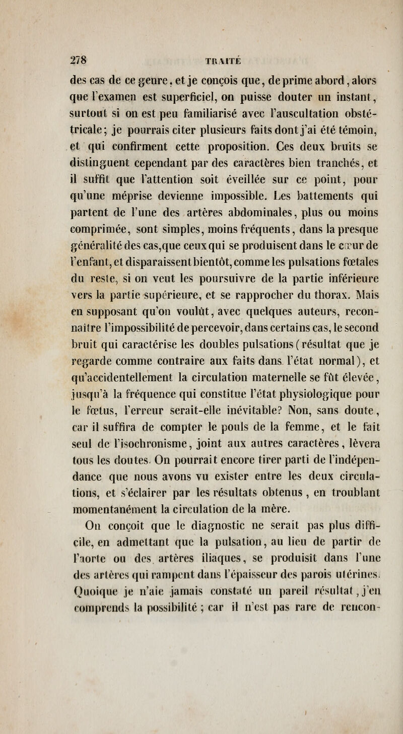 des cas de ce genre. et je conçois que, de prime abord, alors que Texamen est suyjerficiel, on puisse douter un instant, surtout si on est peu familiarisé avec l'auscultation obsté- tricale; je pourrais citer plusieurs faits dont j'ai été témoin, et qui confirment cette proposition. Ces deux bruits se distinguent cependant par des caractères bien tranchés, et il suffit que l'attention soit éveillée sur ce point, pour qu'une méprise devienne impossible. Les battements qui partent de l'une des artères abdominales, plus ou moins comprimée, sont simples, moins fréquents, dans la presque généralité des cas,que ceux qui se produisent dans le cncur de l'enfant, et disparaissent bientôt, comme les pulsations fœtales du reste, si on veut les poursuivre de la partie inférieure vers la partie supérieure, et se rapprocher du thorax. Mais en supposant qu'on voulût, avec quelques auteurs, recon- naître l'impossibilité de percevoir, dans certains cas, le second bruit qui caractérise les doubles pulsations ( résultat que je regarde comme contraire aux faits dans l'état normal), et qu'accidentellement la circulation maternelle se fût élevée, jusqu'à la fréquence qui constitue l'état physiologique pour le fœtus, l'erreur serait-elle inévitable? Non, sans doute, car il suffira de compter le pouls de la femme, et le fait seul de l'isochronisme, joint aux autres caractères, lèvera tous les doutes On pourrait encore tirer parti de l'indépen- dance que nous avons vu exister entre les deux circula- tions, et s'éclairer par les résultats obtenus, en troublant momentanément la circulation de la mère. On conçoit que le diagnostic ne serait pas plus diffi- cile, en admettant que la pulsation, au lieu de partir de l'uorte ou des artères iliaques, se produisit dans l'une des artères qui rampent dans l'épaisseur des parois utérines Quoique je n'aie jamais constaté un pareil résultat J'en comprends la possibilité ; car il n'est pas rare de rencon-