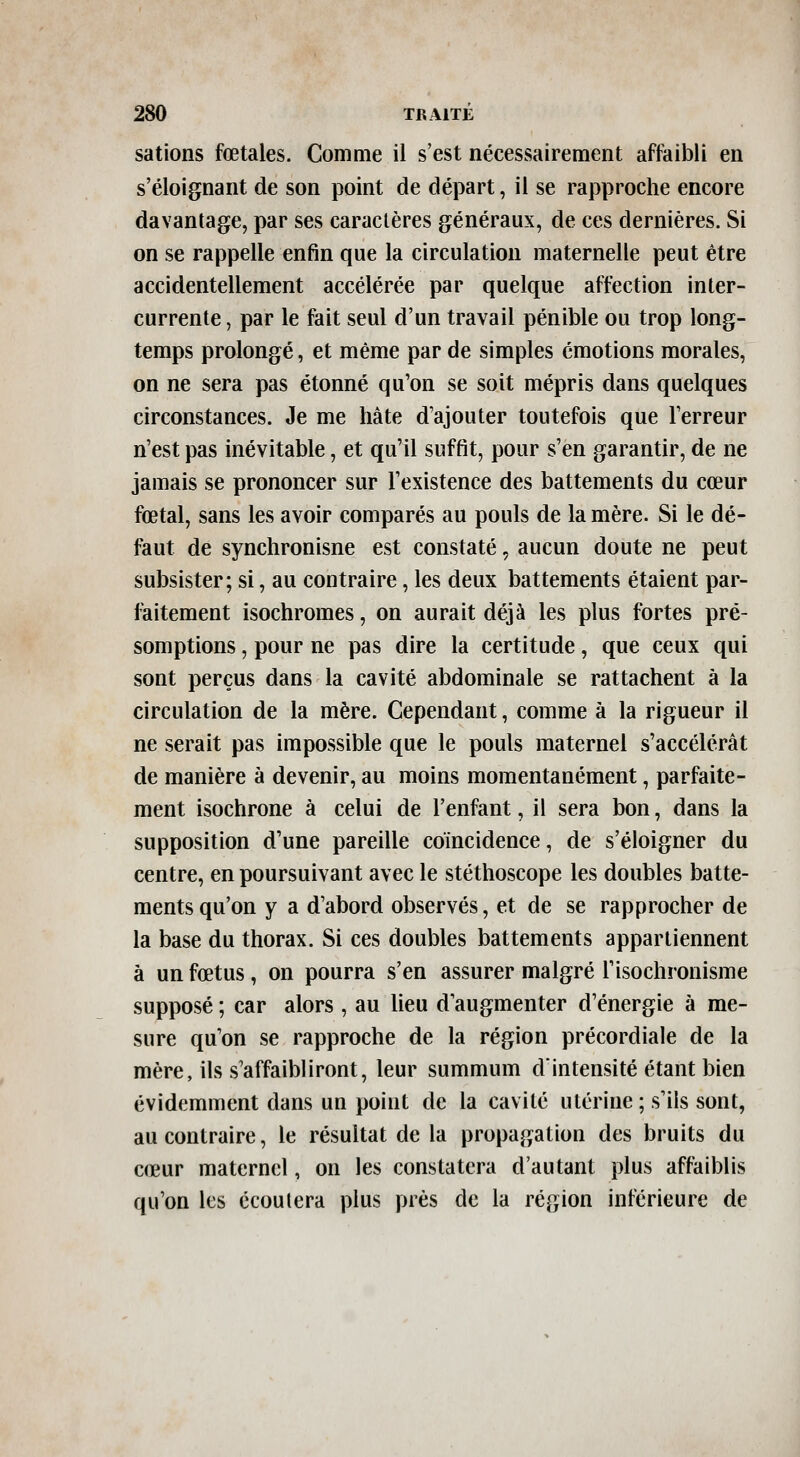 salions fœtales. Comme il s'est nécessairement affaibli en s'éloignant de son point de départ, il se rapproche encore davantage, par ses caractères généraux, de ces dernières. Si on se rappelle enfin que la circulation maternelle peut être accidentellement accélérée par quelque affection inter- currente , par le fait seul d'un travail pénible ou trop long- temps prolongé, et même par de simples émotions morales, on ne sera pas étonné qu'on se soit mépris dans quelques circonstances. Je me hâte d'ajouter toutefois que Terreur n'est pas inévitable, et qu'il suffit, pour s'en garantir, de ne jamais se prononcer sur l'existence des battements du cœur fœtal, sans les avoir comparés au pouls de la mère. Si le dé- faut de synchronisne est constaté, aucun doute ne peut subsister; si, au contraire, les deux battements étaient par- faitement isochromes, on aurait déjà les plus fortes pré- somptions , pour ne pas dire la certitude, que ceux qui sont perçus dans la cavité abdominale se rattachent à la circulation de la mère. Cependant, comme à la rigueur il ne serait pas impossible que le pouls maternel s'accélérât de manière à devenir, au moins momentanément, parfaite- ment isochrone à celui de l'enfant, il sera bon, dans la supposition d'une pareille coïncidence, de s'éloigner du centre, en poursuivant avec le stéthoscope les doubles batte- ments qu'on y a d'abord observés, et de se rapprocher de la base du thorax. Si ces doubles battements appartiennent à un fœtus, on pourra s'en assurer malgré l'isochronisme supposé ; car alors , au lieu d'augmenter d'énergie à me- sure qu'on se rapproche de la région précordiale de la mère, ils s'affaibliront, leur summum dintensité étant bien évidemment dans un point de la cavité utérine ; s'ils sont, au contraire, le résultat de la propagation des bruits du cœur maternel, on les constatera d'autant plus affaiblis qu'on les écoutera plus près de la région inférieure de