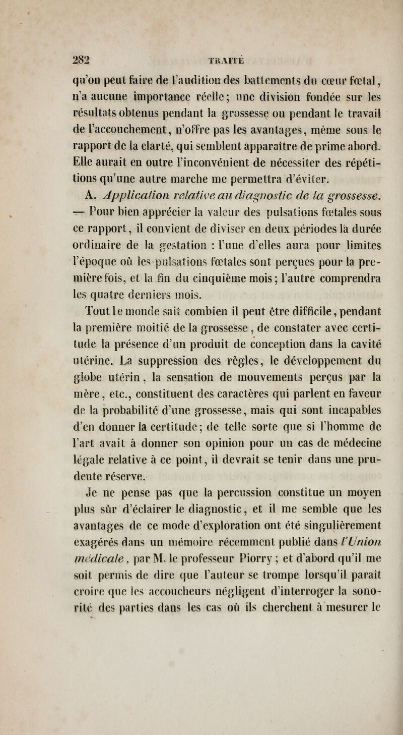 qu'on peut faire de rauditioîi des battements du cœur fœtal, n a aucune importance réelle ; une division fondée sur les résultats obtenus pendant la grossesse ou pendant le travail de Taccouchement, n'offre pas les avantages, même sous le rapport de la clarté, qui semblent apparaître de prime abord. Elle aurait en outre l'inconvénient de nécessiter des répéti- tions qu'une autre marche me permettra d'éviter. A. Application relative au diagnostic de la grossesse. — Pour bien apprécier la valeur des pulsations fœtales sous ce rapport, il convient de diviser en deux périodes la durée ordinaire de la gestation : l'une d'elles aura pour limites l'époque où les pulsations fœtales sont perçues pour la pre- mière fois, et la fin du cinquième mois; l'autre comprendra les quatre derniers mois. Tout le monde sait combien il peut être difficile, pendant la première moitié de la grossesse , de constater avec certi- tude la présence d'un produit de conception dans la cavité utérine. La suppression des règles, le développement du globe utérin, la sensation de mouvements perçus par la mère, etc., constituent des caractères qui parlent en faveur de la probabilité d'une grossesse, mais qui sont incapables d'en donner la certitude ; de telle sorte que si l'homme de l'art avait à donner son opinion pour un cas de médecine légale relative à ce point, il devrait se tenir dans une pru- dente réserve. Je ne pense pas que la percussion constitue un moyen plus sûr d'éclairer le diagnostic, et il me semble que les avantages de ce mode d'exploration ont été singulièrement exagérés dans un mémoire récemment publié dans l'Union médicale, par M. le professeur Piorry ; et d'abord qu'il me soit permis de dire que l'auteur se trompe lorsqu'il paraît croire que les accoucheurs négligent d'interroger la sono- rité des parties dans les cas où ils cherchent à mesurer le