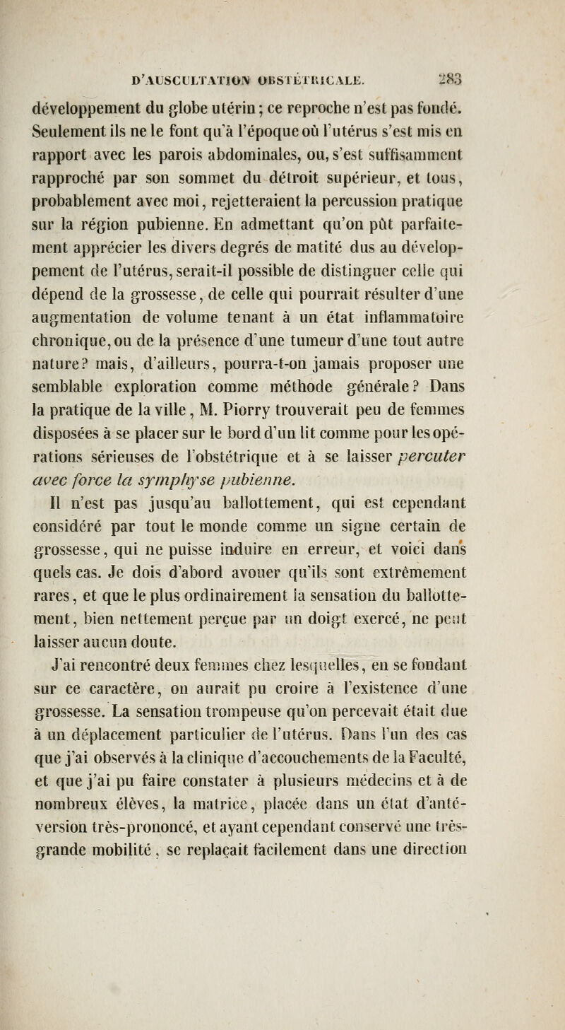 développement du globe utérin ; ce reproche n'est pas fondé. Seulement ils ne le font qu à l'époque où l'utérus s'est mis en rapport avec les parois abdominales, ou, s'est suffisamment rapproché par son sommet du détroit supérieur, et tous, probablement avec moi, rejetteraient la percussion pratique sur la région pubienne. En admettant qu'on pût parfaite- ment apprécier les divers degrés de matité dus au dévelop- pement de l'utérus, serait-il possible de distinguer celle qui dépend de la grossesse, de celle qui pourrait résulter d'une augmentation de volume tenant à un état inflammatoire chronique, ou de la présence d'une tumeur d'une tout autre nature? mais, d'ailleurs, pourra-t-on jamais proposer une semblable exploration comme méthode générale? Dans la pratique de la ville, M. Piorry trouverait peu de femmes disposées à se placer sur le bord d'un lit comme pour les opé- rations sérieuses de l'obstétrique et à se laisser percuter avec force la symphfse pubienne. Il n'est pas jusqu'au ballottement, qui est cependant considéré par tout le monde comme un signe certain de grossesse, qui ne puisse induire en erreur, et voici dans quels cas. Je dois d'abord avouer qu'ils sont extrêmement rares, et que le plus ordinairement ia sensation du ballotte- ment, bien nettement perçue par un doigt exercé, ne pent laisser aucun doute. J'ai rencontré deux femmes chez lesquelles, en se fondant sur ce caractère, on aurait pu croire à l'existence d'une grossesse. La sensation trompeuse qu'on percevait était due à un déplacement particulier de l'utérus. Dans l'un des cas que j'ai observés à la clinique d'accouchements de la Faculté, et que j'ai pu faire constater à plusieurs médecins et à de nombreux élèves, la matrice, placée dans un état d'anté- version très-prononcé, et ayant cependant conservé une très- grande mobilité, se replaçait facilement dans une direction