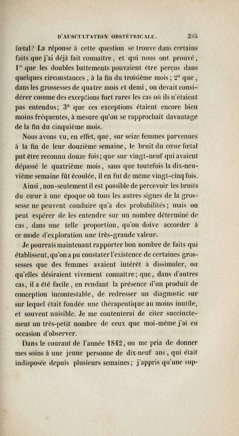 fœtal? La réponse à cette question se trouve dans certains faits que j'ai déjà fait connaître, et qui nous ont prouvé, 1° que les doubles battements pouvaient être perçus dans quelques circonstances , à la fin du troisième mois ; '1^ que , dans les grossesses de quatre mois et demi, on devait consi- dérer comme des exceptions fort rares les cas où ils n'étaient pas entendus; 3^ que ces exceptions étaient encore bien moins fréquentes, à mesure qu'on se rapprochait davantage de la fin du cinquième mois. Nous avons vu, en effet, que, sur seize femmes parvenues à la fin de leur douzième semaine, le bruit du cœurfœlal put être reconnu douze fois; que sur vingt-neuf qui avaient dépassé le quatrième mois, sans que toutefois la dix-neu- vième semaine fût écoulée, il en fut de même vingt-cinq fois. Ainsi, non-seulement il est possible de percevoir les bruits du cœur à une époque oh tous les autres signes de la gros- sesse ne peuvent conduire qu'à des probabilités ; mais on peut espérer de les entendre sur un nombre déterminé de cas, dans une telle proportion, qu'on doive accorder à ce mode d'exploration une très-grande valeur. Je pourrais maintenant rapporter bon nombre de faits qui établissent, qu'on a pu constater l'existence de certaines gros- sesses que des femmes avaient intérêt à dissimuler, ou qu'elles désiraient vivement connaître ; que, dans d'autres cas, il a été facile , en rendant la présence d'un produit de conception incontestable, de redresser un diagnostic sur sur lequel était fondée une thérapeutique au moins inutile, et souvent nuisible. Je me contenterai de citer succincte- ment un très-petit nombre de ceux que moi-même j'ai eu occasion d'observer. Dans le courant de Tannée 1842, on me pria de donner mes soins à une jeune personne de dix-neuf ans, qui était indisposée depuis plusieurs semaines; j'appris qu'une sup-