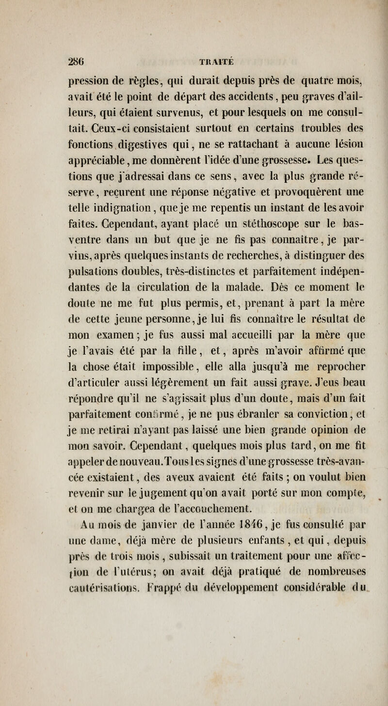 pression de règles, qui durait depuis près de quatre mois, avait été le point de départ des accidents, peu graves d'ail- leurs, qui étaient survenus, et pour lesquels on me consul- tait. Ceux-ci consistaient surtout en certains troubles des fonctions digestives qui, ne se rattachant à aucune lésion appréciable, me donnèrent l'idée d'une grossesse. Les ques- tions que j'adressai dans ce sens, avec la plus grande ré- serve , reçurent une réponse négative et provoquèrent une telle indignation, que je me repentis un instant de les avoir faites. Cependant, ayant placé un stéthoscope sur le bas- ventre dans un but que je ne fis pas connaître, je par- vins, après quelques instants de recherches, à distinguer des pulsations doubles, très-distinctes et parfaitement indépen- dantes de la circulation de la malade. Dés ce moment le doute ne me fut plus permis, et, prenant à part la mère de cette jeune personne, je lui fis connaître le résultat de mon examen ; je fus aussi mal accueilli par la mère que je l'avais été par la fille, et, après m'avoir affirmé que la chose était impossible, elle alla jusqu'à me reprocher d'articuler aussi légèrement un fait aussi grave. J'eus beau répondre qu'il ne s'agissait plus d'un doute, mais d'un fait parfaitement conlirmé, je ne pus ébranler sa conviction, et je me retirai n'ayant pas laissé une bien grande opinion de mon savoir. Cependant, quelques mois plus tard, on me fit appeler de nouveau.Tous les signes d'une grossesse très-avan- cée existaient, des aveux avaient été faits ; on voulut bien revenir sur le jugement qu'on avait porté sur mon compte, et on me chargea de l'accouchement. Au mois de janvier de l'année 1816, je fus consulté par une dame, déjà mère de plusieurs enfants, et qui, depuis près de trois mois, subissait un traitement pour une aiïec- tion de l'utérus; on avait déjà pratiqué de nombreuses caulérisatioiis. Frappé du développement considérable du