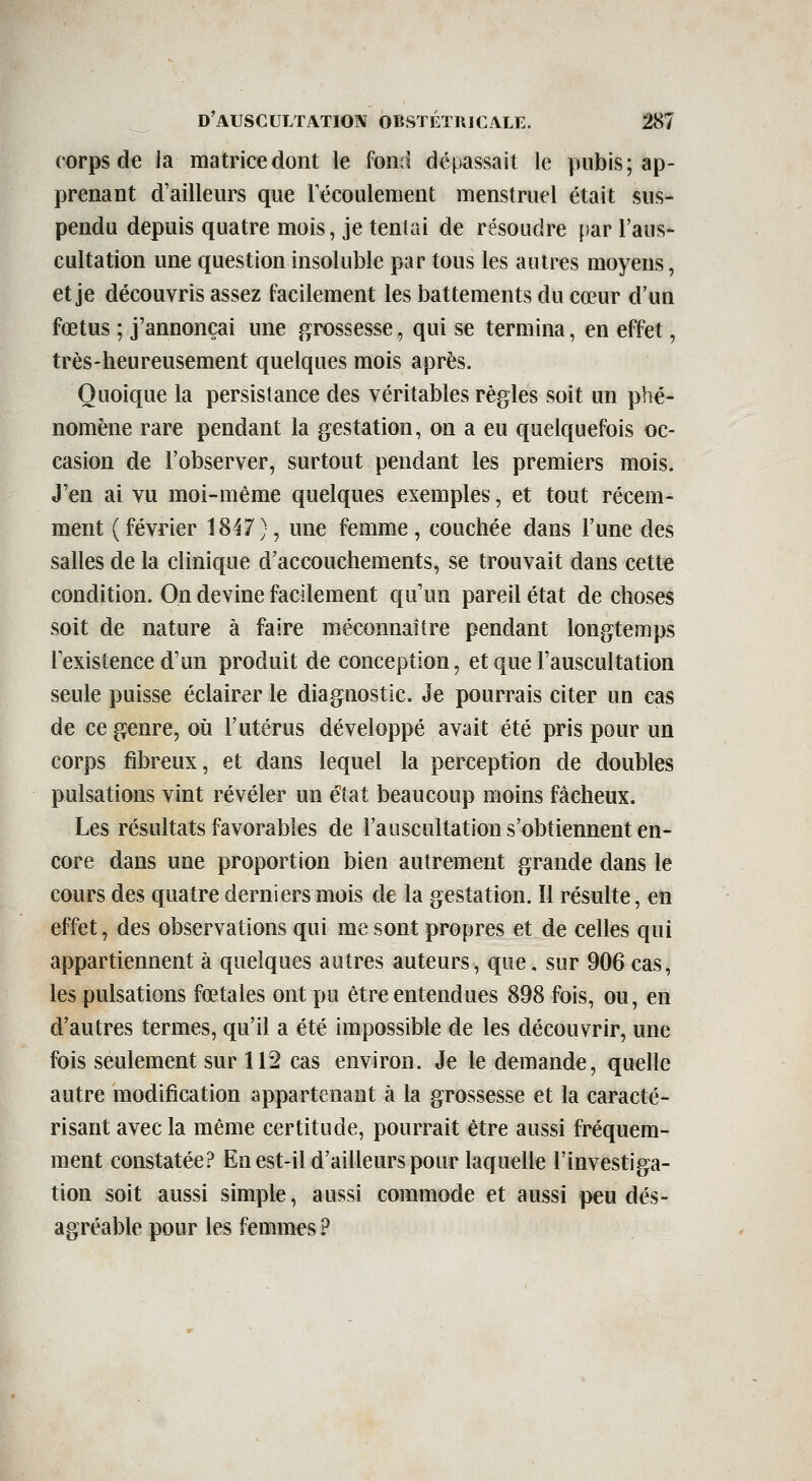 corps de la matrice dont le fond dépassait le pubis; ap- prenant d'ailleurs que Técoulement menstruel était sus- pendu depuis quatre mois, je tentai de résoudre [)ar l'aus- cultation une question insoluble par tous les autres moyens, et je découvris assez facilement les battements du cœur d'un fœtus ; j'annonçai une grossesse, qui se termina, en effet, très-heureusement quelques mois après. Quoique la persistance des véritables règles soit un phé- nomène rare pendant la gestation, on a eu quelquefois oc- casion de l'observer, surtout pendant les premiers mois. J'en ai vu moi-même quelques exemples, et tout récem- ment ( février 1847), une femme , couchée dans l'une des salles de la clinique d'accouchements, se trouvait dans cette condition. On devine facilement qu'un pareil état de choses soit de nature à faire méconnaître pendant longtemps l'existence d'un produit de conception, et que l'auscultation seule puisse éclairer le diagaostic. Je pourrais citer un cas de ce genre, où l'utérus développé avait été pris pour un corps fibreux, et dans lequel la perception de doubles pulsations vint révéler un état beaucoup moins fâcheux. Les résultats favorables de l'auscultation s'obtiennent en- core dans une proportion bien autrement grande dans le cours des quatre derniers mois de la gestation. îl résulte, en effet, des observations qui me sont propres et de celles qui appartiennent à quelques autres auteurs, que. sur 906 cas, les pulsations fœtales ont pu être entendues 898 fois, ou, en d'autres termes, qu'il a été impossible de les découvrir, une fois seulement sur 112 cas environ. Je le demande, quelle autre modification appartenant à la grossesse et la caracté- risant avec la même certitude, pourrait être aussi fréquem- ment constatée? En est-il d'ailleurs pour laquelle l'investiga- tion soit aussi simple, aussi commode et aussi peu dés- agréable pour les femmes ?