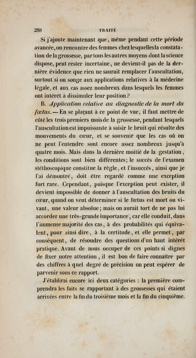 Si j'ajoute maintenant que, même pendant cette période avancée, on rencontre des femmes chezlesquellesla constata- tion de la grossesse, partons les autres moyens dont la science dispose, peut rester incertaine, ne devient-il pas de la der- nière évidence que rien ne saurait remplacer l'auscultation, surtout si on songe aux applications relatives à la médecine légale, et aux cas assez nombreux dans lesquels les femmes ont intérêt à dissimuler leur position ? B. application relative au diagnostic de la mort du fœtus. — En se plaçant à ce point de vue, il faut mettre de côtelés trois premiers mois de la grossesse, pendant lesquels l'auscultation est impuissante à saisir le bruit qui résulte des mouvements du cœur, et se souvenir que les cas où on ne peut l'entendre sont encore assez nombreux jusqu'à quatre mois. Mais dans la dernière moitié de la gestation, les conditions sont bien différentes ; le succès de Texamen stéthoscopique constitue la règle, et l'insuccès, ainsi que je l'ai démontré, doit être regardé comme une exception fort rare. Cependant, puisque l'exception peut exister, il devient impossible de donner à l'auscultation des bruits du cœur, quand on veut déterminer si le fœtus est mort ou vi- vant, une valeur absolue; mais on aurait tort de ne pas lui accorder une très-grande importance-, car elle conduit, dans l'immense majorité des cas, à des probabilités qui équiva- lent , pour ainsi dire, à la certitude, et elle permet, par conséquent, de résoudre des questions d'un haut intérêt pratique. Avant de nous occuper de ces points si dignes de fixer notre attention , il est bon de faire connaître par des chiffres à quel degré de précision on peut espérer de parvenir sous ce rapport. J'établirai encore ici deux catégories : la première com- prendra les faits se rapportant à des grossesses qui étaient arrivées entre la fin du troisième mois et la fin du cinquième.