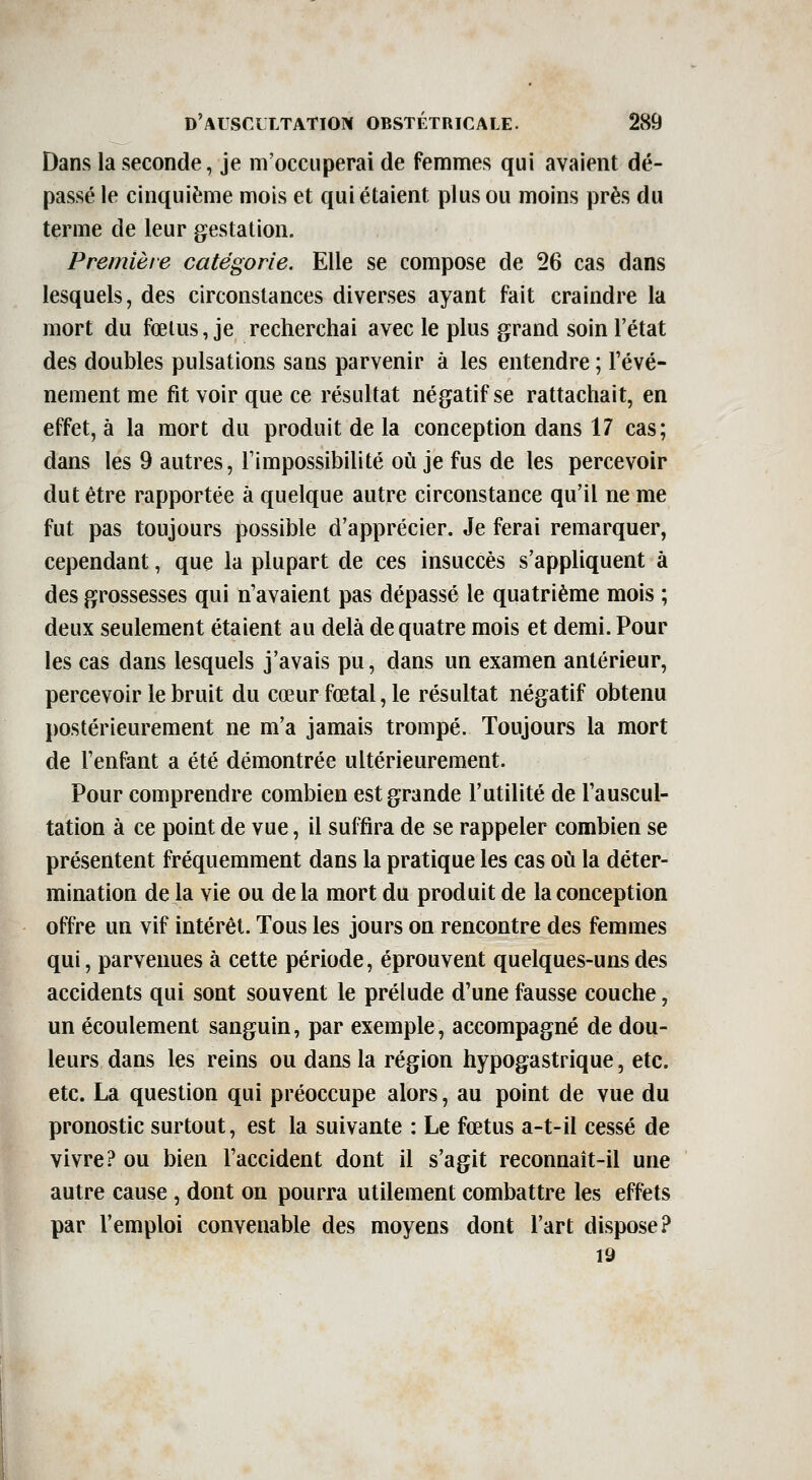 Dans la seconde, je m'occuperai de femmes qui avaient dé- passé le cinquième mois et qui étaient plus ou moins près du terme de leur gestation. Première catégorie. Elle se compose de 26 cas dans lesquels, des circonstances diverses ayant fait craindre la mort du fœlus, je recherchai avec le plus grand soin l'état des doubles pulsations sans parvenir à les entendre ; l'évé- nement me fit voir que ce résultat négatif se rattachait, en effet, à la mort du produit de la conception dans 17 cas; dans les 9 autres, l'impossibilité où je fus de les percevoir dut être rapportée à quelque autre circonstance qu'il ne me fut pas toujours possible d'apprécier. Je ferai remarquer, cependant, que la plupart de ces insuccès s'appliquent à des grossesses qui n'avaient pas dépassé le quatrième mois ; deux seulement étaient au delà de quatre mois et demi. Pour les cas dans lesquels j'avais pu, dans un examen antérieur, percevoir le bruit du cœur fœtal, le résultat négatif obtenu postérieurement ne m'a jamais trompé. Toujours la mort de l'enfant a été démontrée ultérieurement. Pour comprendre combien est grande l'utilité de l'auscul- tation à ce point de vue, il suffira de se rappeler combien se présentent fréquemment dans la pratique les cas oix la déter- mination de la vie ou delà mort du produit de la conception offre un vif intérêt. Tous les jours on rencontre des femmes qui, parvenues à cette période, éprouvent quelques-uns des accidents qui sont souvent le prélude d'une fausse couche, un écoulement sanguin, par exemple, accompagné de dou- leurs dans les reins ou dans la région hypogastrique, etc. etc. La question qui préoccupe alors, au point de vue du pronostic surtout, est la suivante : Le fœtus a-t-il cessé de vivre? ou bien l'accident dont il s'agit reconnait-il une autre cause , dont on pourra utilement combattre les effets par l'emploi convenable des moyens dont l'art dispose? 19