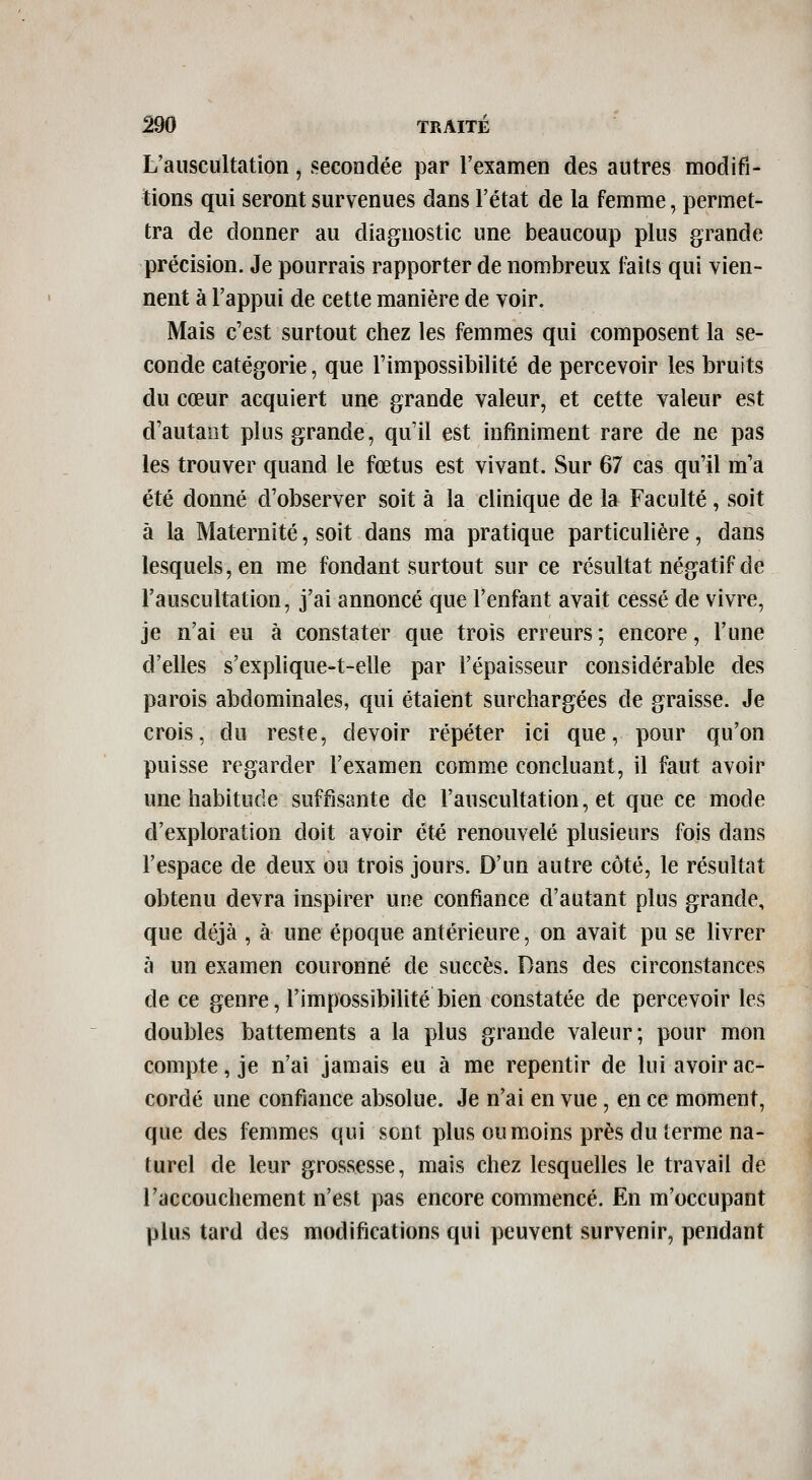 L'auscultation, secondée par l'examen des autres modifi- tions qui seront survenues dans l'état de la femme, permet- tra de donner au diagnostic une beaucoup plus grande précision. Je pourrais rapporter de nombreux laits qui vien- nent à l'appui de cette manière de voir. Mais c'est surtout chez les femmes qui composent la se- conde catégorie, que l'impossibilité de percevoir les bruits du cœur acquiert une grande valeur, et cette valeur est d'autant plus grande, qu'il est infiniment rare de ne pas les trouver quand le fœtus est vivant. Sur 67 cas qu'il m'a été donné d'observer soit à la clinique de la Faculté, soit à la Maternité, soit dans ma pratique particulière, dans lesquels, en me fondant surtout sur ce résultat négatif de l'auscultation, j'ai annoncé que l'enfant avait cessé de vivre, je n'ai eu à constater que trois erreurs; encore, l'une d'elles s'explique-t-elle par l'épaisseur considérable des parois abdominales, qui étaient surchargées de graisse. Je crois, du reste, devoir répéter ici que, pour qu'on puisse regarder l'examen comme concluant, il faut avoir une habitude suffisante de l'auscultation, et que ce mode d'exploration doit avoir été renouvelé plusieurs fois dans l'espace de deux ou trois jours. D'un autre côté, le résultat obtenu devra inspirer une confiance d'autant plus grande, que déjà , à une époque antérieure, on avait pu se livrer à un examen couronné de succès. Dans des circonstances de ce genre, l'impossibilité bien constatée de percevoir les doubles battements a la plus grande valeur; pour mon compte, je n'ai jamais eu à me repentir de lui avoir ac- cordé une confiance absolue. Je n'ai en vue, en ce moment, que des femmes qui sont plus ou moins près du terme na- turel de leur grossesse, mais chez lesquelles le travail de l'accouchement n'est pas encore commencé. En m'occupant plus tard des modifications qui peuvent survenir, pendant