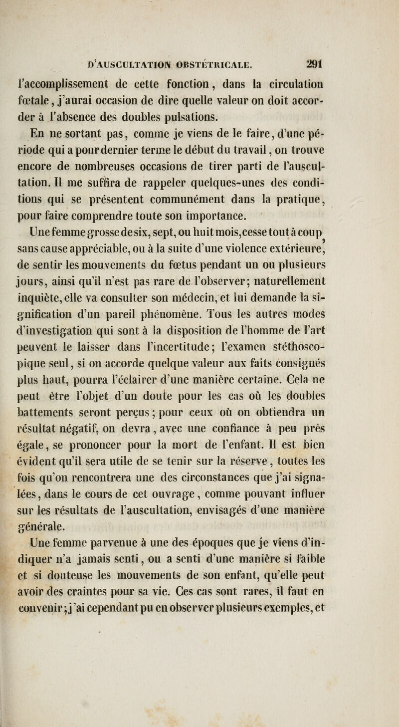 raccomplissement de cette fonction, dans la circulation fœtale, j'aurai occasion de dire quelle valeur on doit accor-^ der à l'absence des doubles pulsations. En ne sortant pas, comme je viens de le faire, d'une pé- riode qui a pour dernier terme le début du travail, on trouve encore de nombreuses occasions de tirer parti de Tauscul- tation. Il me suffira de rappeler quelques-unes des condi- tions qui se présentent communément dans la pratique, pour faire comprendre toute son importance. Une femme grosse de six, sept, ou huit mois,cesse tout à coup sans cause appréciable, ou à la suite d'une violence extérieure, de sentir les mouvements du fœtus pendant un ou plusieurs jours, ainsi qu'il n est pas rare de l'observer; naturellement inquiète, elle va consulter son médecin, et lui demande la si- gnification d'un pareil phénomène. Tous les autres modes d'investigation qui sont à la disposition de l'homme de l'art peuvent le laisser dans l'incertitude; l'examen stéthosco- pique seul, si on accorde quelque valeur aux faits consignés plus haut, pourra l'éclairer d'une manière certaine. Cela ne peut être l'objet d'un doute pour les cas où les doubles battements seront perçus ; pour ceux où on obtiendra un résultat négatif, on devra, avec une confiance à peu près égale, se prononcer pour la mort de l'enfant. Il est bien évident qu'il sera utile de se tenir sur la réserve, toutes les fois qu'on rencontrera une des circonstances que j'ai signa- lées , dans le cours de cet ouvrage, comme pouvant influer sur les résultats de l'auscultation, envisagés d'une manière générale. Une femme parvenue à une des époques que je viens d'in- diquer n'a jamais senti, ou a senti d'une manière si faible et si douteuse les mouvements de son enfant, qu'elle peut avoir des craintes pour sa vie. Ces cas sont rares, il faut en convenir ; j'ai cependant pu en observer plusieurs exemples, et