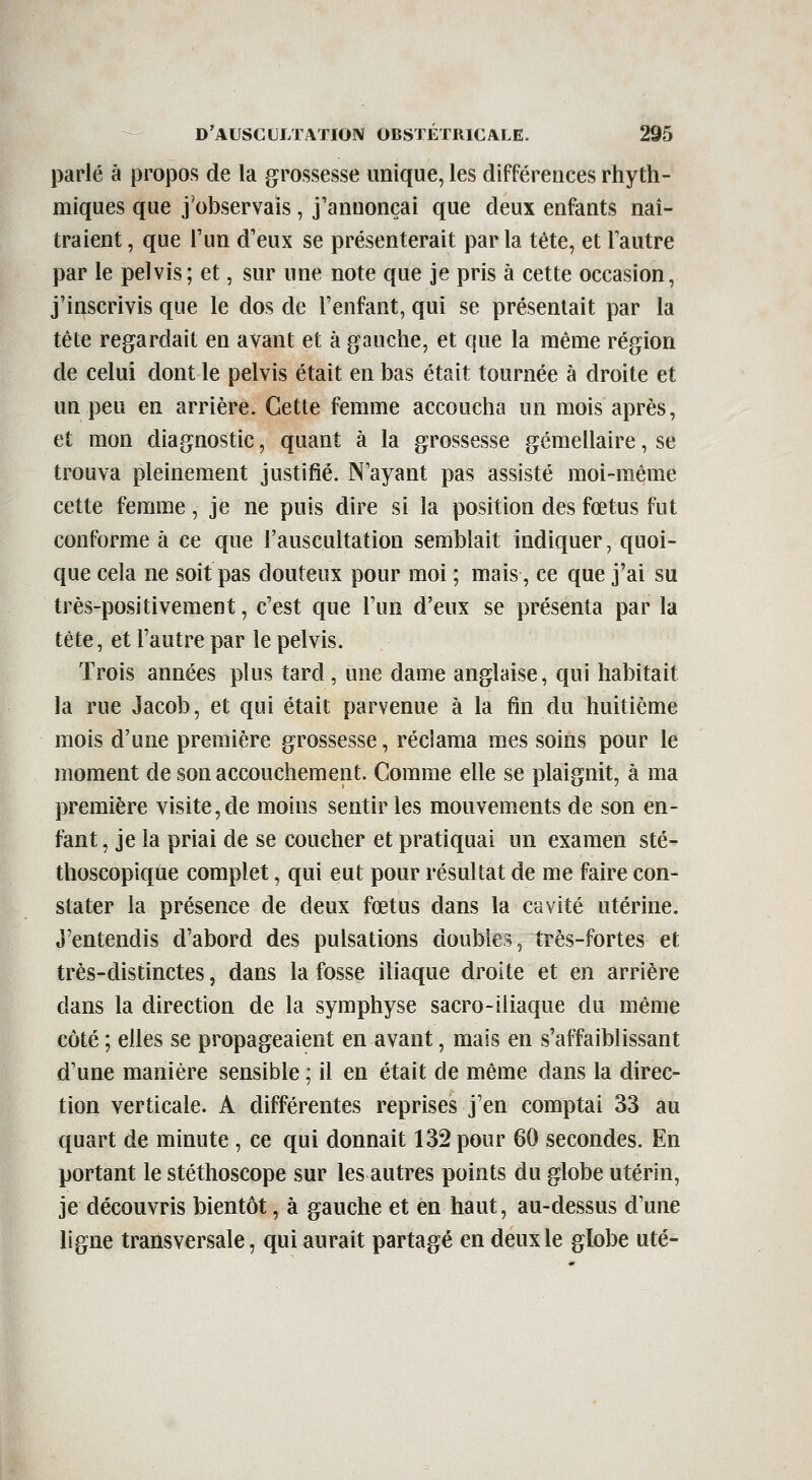 parlé à proj30S de la grossesse unique, les différences rhyth- miques que j'observais , j'annonçai que deux enfants naî- traient , que l'un d'eux se présenterait par la tête, et l'autre par le pelvis; et, sur une note que je pris à cette occasion, j'inscrivis que le dos de l'enfant, qui se présentait par la tête regardait en avant et à gauche, et que la même région de celui dont le pelvis était en bas était tournée à droite et un peu en arrière. Cette femme accoucha un mois après, et mon diagnostic, quant à la grossesse gémellaire, se trouva pleinement justifié. N'ayant pas assisté moi-même cette femme, je ne puis dire si la position des fœtus fut conforme à ce que l'auscultation semblait indiquer, quoi- que cela ne soit pas douteux pour moi ; mais, ce que j'ai su très-positivement, c'est que l'un d'eux se présenta par la tête, et l'autre par le pelvis. Trois années plus tard , une dame anglaise, qui habitait la rue Jacob, et qui était parvenue à la fin du huitième mois d'une première grossesse, réclama mes soins pour le moment de son accouchement. Comme elle se plaignit, à ma première visite,de moins sentir les mouvements de son en- fant , je la priai de se coucher et pratiquai un examen sté- thoscoplque complet, qui eut pour résultat de me faire con- stater la présence de deux fœtus dans la cavité utérine. J'entendis d'abord des pulsations doubles, très-fortes et très-distinctes, dans la fosse iliaque droite et en arrière dans la direction de la symphyse sacro-iliaque du même côté ; elles se propageaient en avant, mais en s'affaiblissant d'une manière sensible ; il en était de même dans la direc- tion verticale. A différentes reprises j'en comptai 33 au quart de minute , ce qui donnait 132 pour 60 secondes. En portant le stéthoscope sur les autres points du globe utérin, je découvris bientôt, à gauche et en haut, au-dessus d'une ligne transversale, qui aurait partagé en deux le globe uté-