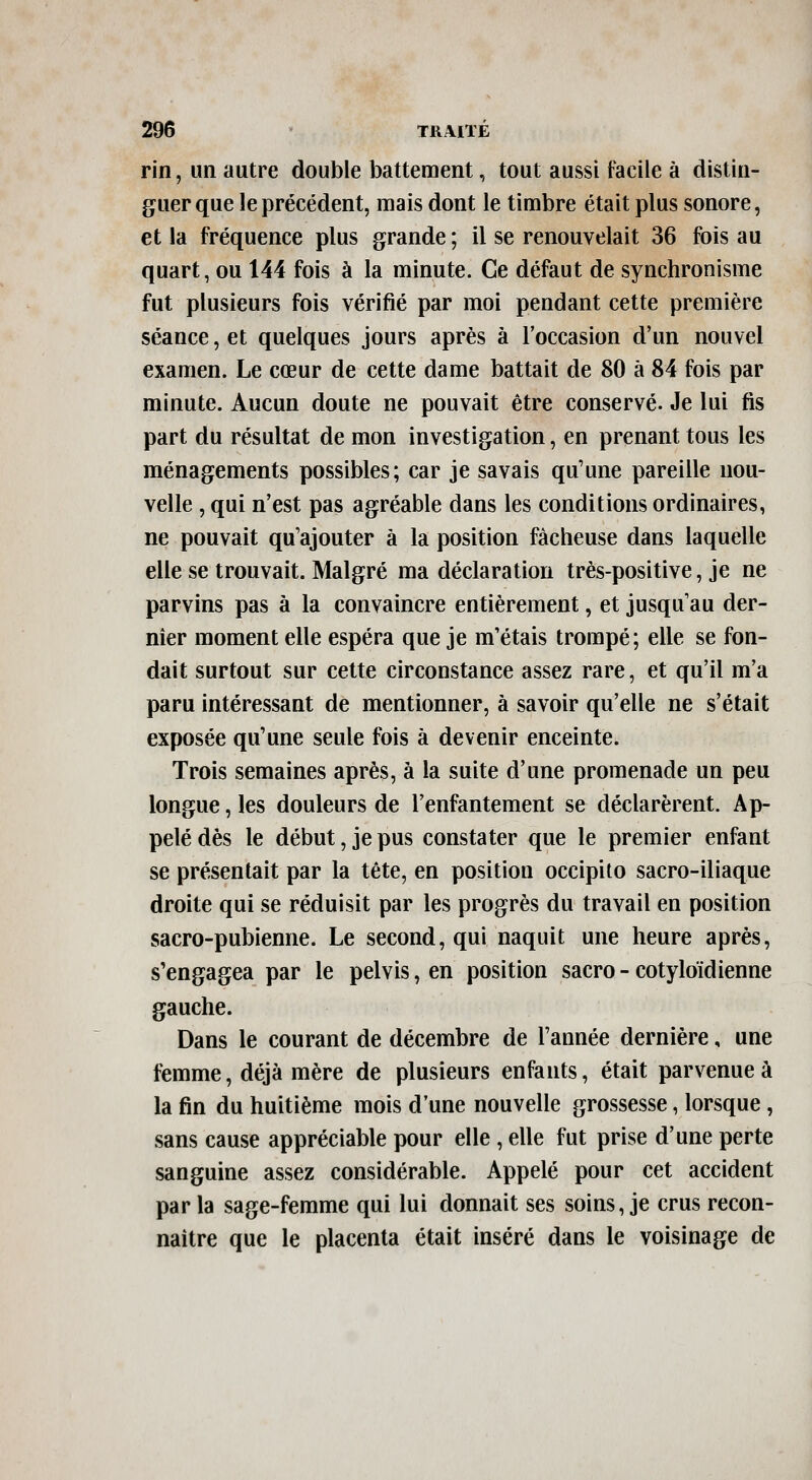 rin, un autre double battement, tout aussi facile à distin- guer que le précédent, mais dont le timbre était plus sonore, et la fréquence plus grande ; il se renouvelait 36 fois au quart, ou 144 fois à la minute. Ce défaut de synchronisme fut plusieurs fois vérifié par moi pendant cette première séance, et quelques jours après à l'occasion d'un nouvel examen. Le cœur de cette dame battait de 80 à 84 fois par minute. Aucun doute ne pouvait être conservé. Je lui fis part du résultat de mon investigation, en prenant tous les ménagements possibles; car je savais qu'une pareille nou- velle , qui n'est pas agréable dans les conditions ordinaires, ne pouvait qu'ajouter à la position fâcheuse dans laquelle elle se trouvait. Malgré ma déclaration très-positive, je ne parvins pas à la convaincre entièrement, et jusqu'au der- nier moment elle espéra que je m'étais trompé; elle se fon- dait surtout sur cette circonstance assez rare, et qu'il m'a paru intéressant de mentionner, à savoir qu'elle ne s'était exposée qu'une seule fois à devenir enceinte. Trois semaines après, à la suite d'une promenade un peu longue, les douleurs de l'enfantement se déclarèrent. Ap- pelé dès le début, je pus constater que le premier enfant se présentait par la tête, en position occipito sacro-iliaque droite qui se réduisit par les progrès du travail en position sacro-pubienne. Le second, qui naquit une heure après, s'engagea par le pelvis, en position sacro - cotyloïdienne gauche. Dans le courant de décembre de l'année dernière, une femme, déjà mère de plusieurs enfants, était parvenue à la fin du huitième mois d'une nouvelle grossesse, lorsque, sans cause appréciable pour elle , elle fut prise d'une perte sanguine assez considérable. Appelé pour cet accident par la sage-femme qui lui donnait ses soins, je crus recon- naître que le placenta était inséré dans le voisinage de