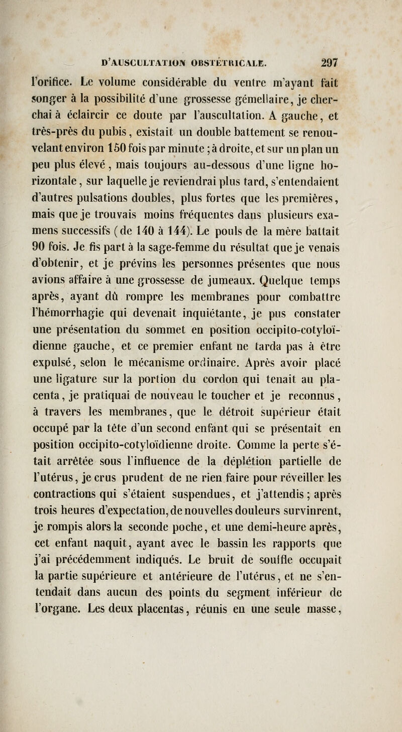 l'orifice. Le volume considérable du ventre m'ayant fait songer à la possibilité d'une grossesse gémellaire, je cher- chai à éclaircir ce doute par l'auscultation. A gauche, et très-près du pubis, existait un double battement se renou- velant environ 150 fois par minute ; à droite, et sur un plan un peu plus élevé , mais toujours au-dessous d'une ligne ho- rizontale , sur laquelle je reviendrai plus tard, s'entendaient d'autres pulsations doubles, plus fortes que les premières, mais que je trouvais moins fréquentes dans plusieurs exa- mens successifs (de 140 à 144). Le pouls de la mère battait 90 fois. Je fis part à la sage-femme du résultat que je venais d'obtenir, et je prévins les personnes présentes que nous avions affaire à une grossesse de jumeaux. Quelque temps après, ayant dû rompre les membranes pour combattre l'hémorrhagie qui devenait inquiétante, je pus constater une présentation du sommet en position occipito-cotyloi- dienne gauche, et ce premier enfant ne tarda pas à être expulsé, selon le mécanisme ordinaire. Après avoir placé une ligature sur la portion du cordon qui tenait au pla- centa, je pratiquai de nouveau le toucher et je reconnus, à travers les membranes, que le détroit supérieur était occupé par la tête d'un second enfant qui se présentait en position occipito-cotyloïdienne droite. Comme la perte s'é- tait arrêtée sous l'influence de la déplétion partielle de l'utérus, je crus prudent de ne rien faire pour réveiller les contractions qui s'étaient suspendues, et j'attendis ; après trois heures d'expectation, de nouvelles douleurs survinrent, je rompis alors la seconde poche, et une demi-heure après, cet enfant naquit, ayant avec le bassin les rapports que j'ai précédemment indiqués. Le bruit de soulfle occupait la partie supérieure et antérieure de l'utérus, et ne s'en- tendait dans aucun des points du segment inférieur de l'organe. Les deux placentas, réunis en une seule masse,