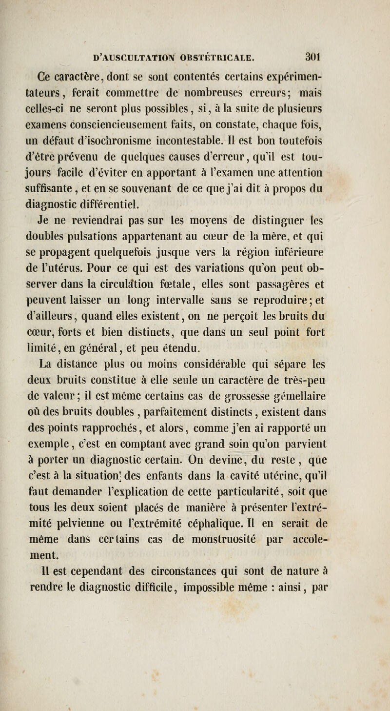 Ce caractère, dont se sont contentés certains expérimen- tateurs, ferait commettre de nombreuses erreurs; mais celles-ci ne seront plus possibles, si, à la suite de plusieurs examens consciencieusement faits, on constate, chaque fois, un défaut d'isochronisme incontestable. Il est bon toutefois d'être prévenu de quelques causes d'erreur, qu'il est tou- jours facile d'éviter en apportant à l'examen une attention suffisante, et en se souvenant de ce que j'ai dit à propos du diagnostic différentiel. Je ne reviendrai pas sur les moyens de distinguer les doubles pulsations appartenant au cœur de la mère, et qui se propagent quelquefois jusque vers la région inférieure de l'utérus. Pour ce qui est des variations qu'on peut ob- server dans la circula^tion fœtale, elles sont passagères et peuvent laisser un long intervalle sans se reproduire ; et d'ailleurs, quand elles existent, on ne perçoit les bruits du cœur, forts et bien distincts, que dans un seul point fort limité, en général, et peu étendu. La distance plus ou moins considérable qui sépare les deux bruits constitue à elle seule un caractère de très-peu de valeur ; il est même certains cas de grossesse gémellaire où des bruits doubles, parfaitement distincts, existent dans des points rapprochés, et alors, comme j'en ai rapporté un exemple, c'est en comptant avec grand soin qu'on parvient à porter un diagnostic certain. On devine, du reste , que c'est à la situation] des enfants dans la cavité utérine, qu'il faut demander l'explication de cette particularité, soit que tous les deux soient placés de manière à présenter l'extré- mité pelvienne ou l'extrémité céphalique. Il en serait de même dans certains cas de monstruosité par accole- ment. Il est cependant des circonstances qui sont de nature à rendre le diagnostic difficile, impossible même : ainsi, par