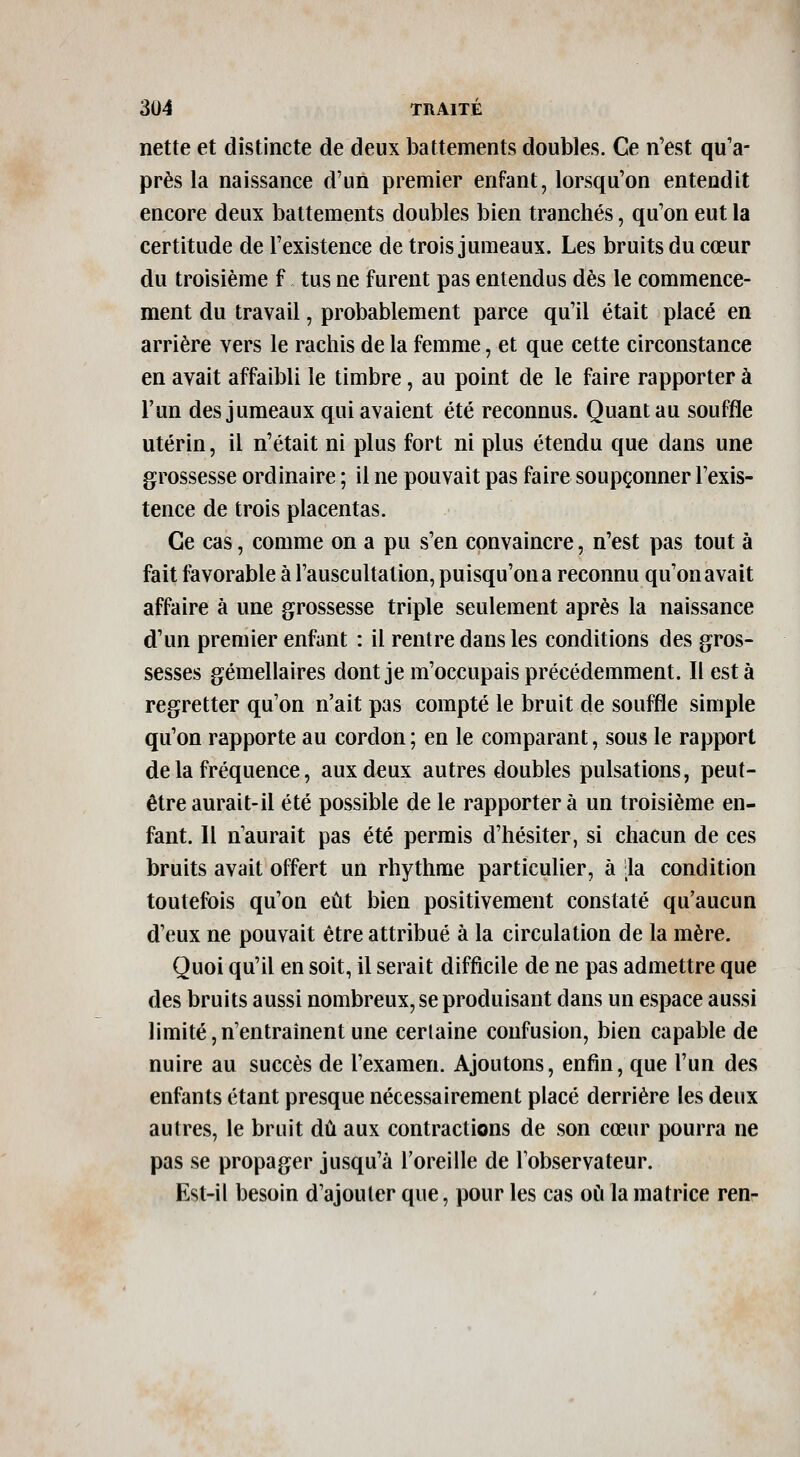 nette et distincte de deux battements doubles. Ce n'est qu'a- près la naissance d'un premier enfant, lorsqu'on entendit encore deux battements doubles bien tranchés, qu'on eut la certitude de l'existence de trois jumeaux. Les bruits du cœur du troisième f tus ne furent pas entendus dès le commence- ment du travail, probablement parce qu'il était placé en arrière vers le rachis de la femme, et que cette circonstance en avait affaibli le timbre, au point de le faire rapporter à l'un des jumeaux qui avaient été reconnus. Quant au souffle utérin, il n'était ni plus fort ni plus étendu que dans une grossesse ordinaire ; il ne pouvait pas faire soupçonner l'exis- tence de trois placentas. Ce cas, comme on a pu s'en convaincre, n'est pas tout à fait favorable à l'auscultation, puisqu'on a reconnu qu'on avait affaire à une grossesse triple seulement après la naissance d'un preniier enfant : il rentre dans les conditions des gros- sesses gémellaires dontje m'occupais précédemment. Il est à regretter qu'on n'ait pas compté le bruit de souffle simple qu'on rapporte au cordon ; en le comparant, sous le rapport de la fréquence, aux deux autres doubles pulsations, peut- être aurait-il été possible de le rapporter à un troisième en- fant. Il n'aurait pas été permis d'hésiter, si chacun de ces bruits avait offert un rhythme particulier, à .la condition toutefois qu'oQ eût bien positivement constaté qu'aucun d'eux ne pouvait être attribué à la circulation de la mère. Quoi qu'il en soit, il serait difficile de ne pas admettre que des bruits aussi nombreux, se produisant dans un espace aussi limité,n'entraînent une certaine confusion, bien capable de nuire au succès de l'examen. Ajoutons, enfin, que l'un des enfants étant presque nécessairement placé derrière les deux autres, le bruit dû aux contractions de son cœur pourra ne pas se propager jusqu'à l'oreille de lobservateur. Est-il besoin d'ajouter que, pour les cas où la matrice ren-