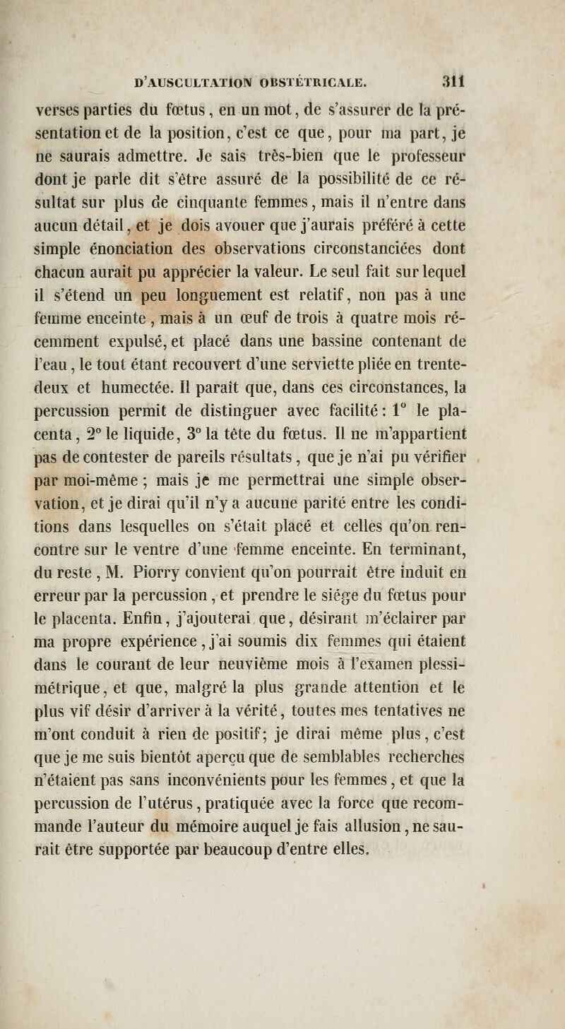 verses parties du fœtus, en un mot, de s'assurer de la pré- sentation et de la position, c'est ce que, pour ma part, je ne saurais admettre. Je sais très-bien que le professeur dont je parle dit s être assuré de la possibilité de ce ré- sultat sur plus de cinquante femmes, mais il n'entre dans aucun détail, et je dois avouer que j'aurais préféré à cette simple énonciation des observations circonstanciées dont chacun aurait pu apprécier la valeur. Le seul fait sur lequel il s'étend un peu longuement est relatif, non pas à une femme enceinte , mais à un œuf de trois à quatre mois ré- cemment expulsé, et placé dans une bassine contenant de l'eau, le tout étant recouvert d'une serviette pliée en trente- deux et humectée. Il paraît que, dans ces circonstances, la percussion permit de distinguer avec facilité : 1 le pla- centa , 2° le liquide, 3° la tête du fœtus. Il ne m'appartient pas de contester de pareils résultats, que je n'ai pu vérifier par moi-même ; mais je me permettrai une simple obser- vation, et je dirai qu'il n'y a aucune parité entre les condi- tions dans lesquelles on s'était placé et celles qu'on ren- contre sur le ventre d'une femme enceinte. En terminant, du reste , M. Piorry convient qu'on pourrait être induit en erreur par la percussion, et prendre le siège du fœtus pour le placenta. Enfin, j'ajouterai que, désirant m'éclairer par ma propre expérience , j'ai soumis dix femmes qui étaient dans le courant de leur neuvième mois à l'examen plessi- métrique,et que, malgré la plus grande attention et le plus vif désir d'arriver à la vérité, toutes mes tentatives ne m'ont conduit à rien de positif; je dirai même plus, c'est que je me suis bientôt aperçu que de semblables recherches n'étaient pas sans inconvénients pour les femmes, et que la percussion de l'utérus, pratiquée avec la force que recom- mande l'auteur du mémoire auquel je fais allusion, ne sau- rait être supportée par beaucoup d'entre elles.