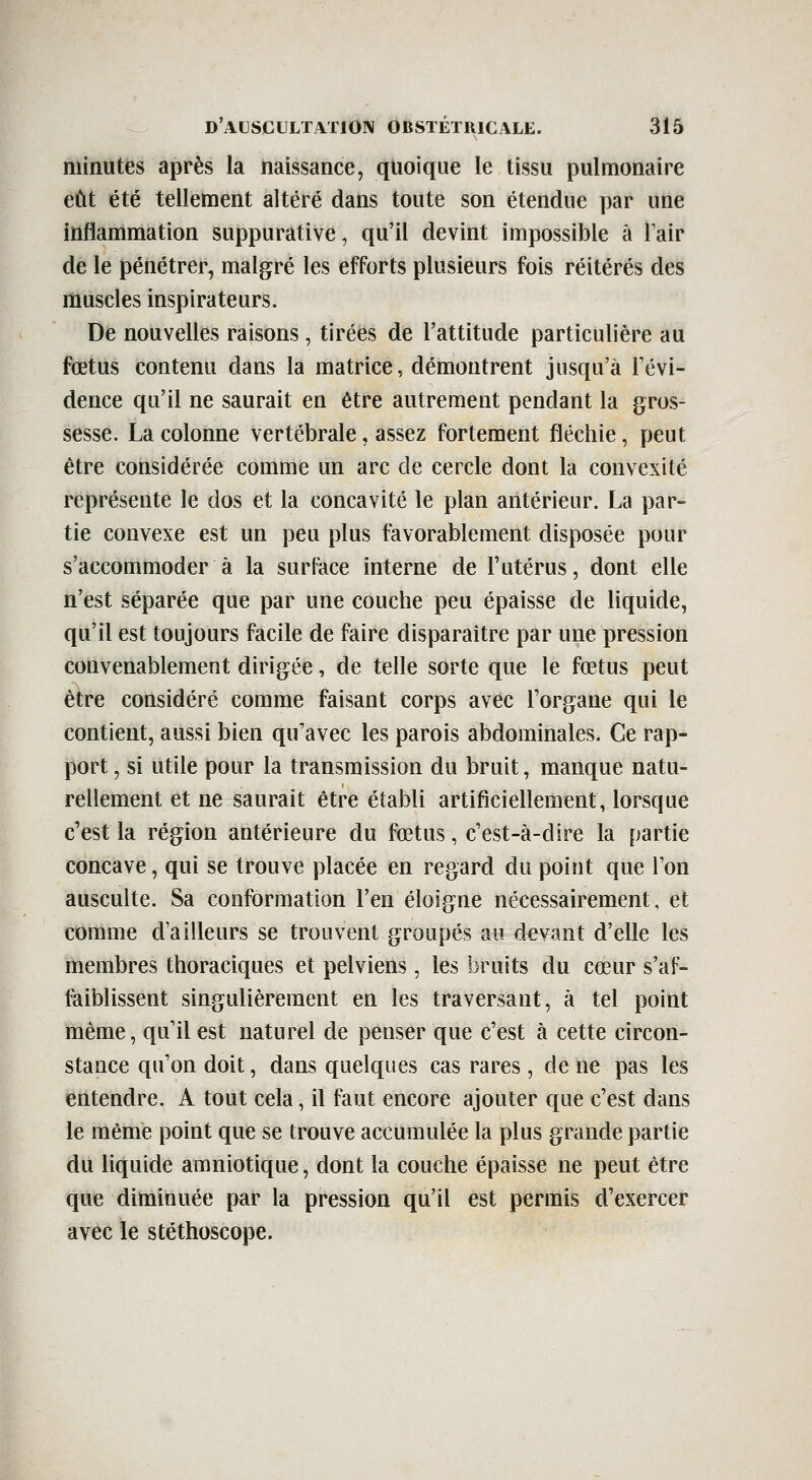 minutes après la naissance, quoique le tissu pulmonaire eût été tellement altéré dans toute son étendue par une inflammation suppurative, qu'il devint impossible à l'air de le pénétrer, malgré les efforts plusieurs fois réitérés des muscles inspirateurs. De nouvelles raisons, tirées de l'attitude particulière au fœtus contenu dans la matrice, démontrent jusqu'à Févi- dence qu'il ne saurait en être autrement pendant la gros- sesse. La colonne vertébrale, assez fortement fléchie, peut être considérée comme un arc de cercle dont la convexité représente le dos et la concavité le plan antérieur. La par- tie convexe est un peu plus favorablement disposée pour s'accommoder à la surface interne de l'utérus, dont elle n'est séparée que par une couche peu épaisse de liquide, qu'il est toujours facile de faire disparaître par une pression convenablement dirigée, de telle sorte que le fœtus peut être considéré comme faisant corps avec l'organe qui le contient, aussi bien qu'avec les parois abdominales. Ce rap- port , si utile pour la transmission du bruit, manque natu- rellement et ne saurait être établi artificiellement, lorsque c'est la région antérieure du fœtus, c'est-à-dire la partie concave, qui se trouve placée en regard du point que l'on ausculte. Sa conformation l'en éloigne nécessairement, et comme d'ailleurs se trouvent groupés au devant d'elle les membres thoraciques et pelviens, les bruits du cœur s'af- faiblissent singulièrement en les traversant, à tel point même, qu'il est naturel de penser que c'est à cette circon- stance qu'on doit, dans quelques cas rares, de ne pas les entendre. A tout cela, il faut encore ajouter que c'est dans le même point que se trouve accumulée la plus grande partie du liquide amniotique, dont la couche épaisse ne peut être que diminuée par la pression qu'il est permis d'exercer avec le stéthoscope.