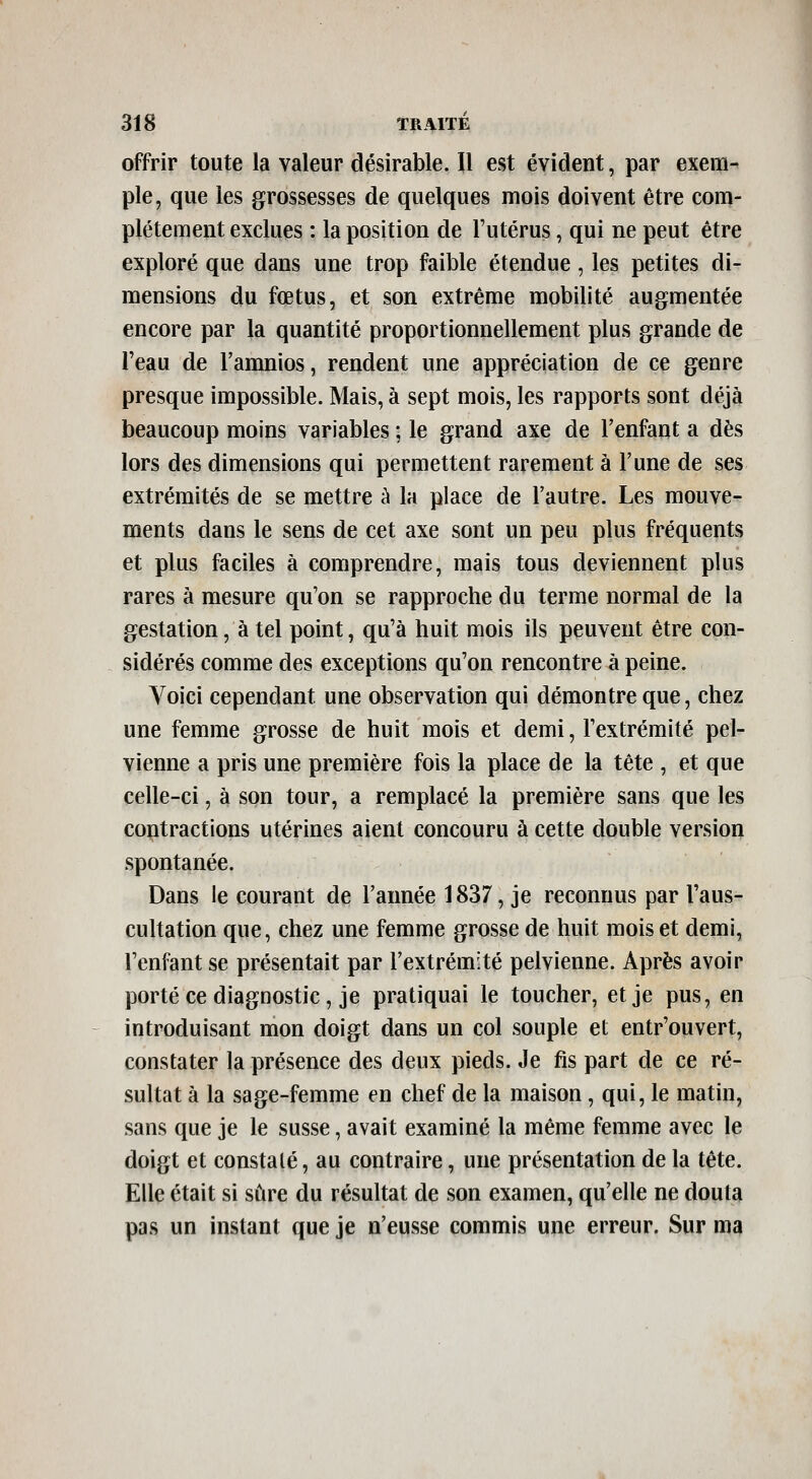 offrir toute la valeur désirable. Il est évident, par exem- ple, que les grossesses de quelques mois doivent être com- plètement exclues : la position de l'utérus, qui ne peut être exploré que dans une trop faible étendue, les petites di- mensions du fœtus, et son extrême mobilité augmentée encore par la quantité proportionnellement plus grande de l'eau de l'amnios, rendent une appréciation de ce genre presque impossible. Mais, à sept mois, les rapports sont déjà beaucoup moins variables ; le grand axe de l'enfant a dès lors des dimensions qui permettent rarement à l'une de ses extrémités de se mettre à la place de l'autre. Les mouve- ments dans le sens de cet axe sont un peu plus fréquents et plus faciles à comprendre, mais tous deviennent plus rares à mesure qu'on se rapproche du terme normal de la gestation, à tel point, qu'à huit mois ils peuvent être con- sidérés comme des exceptions qu'on rencontre à peine. Voici cependant une observation qui démontre que, chez une femme grosse de huit mois et demi, l'extrémité pel- vienne a pris une première fois la place de la tête , et que celle-ci, à son tour, a remplacé la première sans que les contractions utérines aient concouru à cette double version spontanée. Dans le courant de l'année 1837, je reconnus par l'aus- cultation que, chez une femme grosse de huit mois et demi, l'enfant se présentait par l'extrémité pelvienne. Après avoir porté ce diagnostic, je pratiquai le toucher, et je pus, en introduisant mon doigt dans un col souple et entr'ouvert, constater la présence des deux pieds. Je fis part de ce ré- sultat à la sage-femme en chef de la maison, qui, le matin, sans que je le susse, avait examiné la même femme avec le doigt et constalé, au contraire, une présentation de la tête. Elle était si sûre du résultat de son examen, qu'elle ne douta pas un instant que je n'eusse commis une erreur. Sur ma