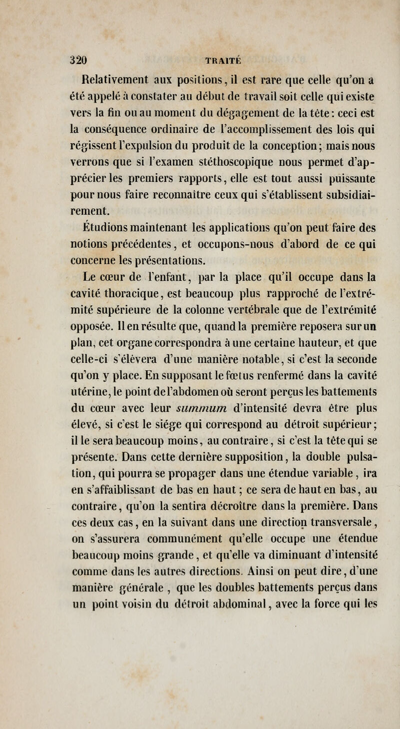 Relativement aux positions, il est rare que celle qu'on a été appelé à constater au début de travail soit celle qui existe vers la fin ou au moment du dégagement de la tête : ceci est la conséquence ordinaire de l'accomplissement des lois qui régissent Fexpulsion du produit de la conception; mais nous verrons que si l'examen stéthoscopique nous permet d'ap- précier les premiers rapports, elle est tout aussi puissante pour nous faire reconnaître ceux qui s'établissent subsidiai- rement. Étudions maintenant les applications qu'on peut faire des notions précédentes, et occupons-nous d'abord de ce qui concerne les présentations. Le cœur de l'enfant, par la place qu'il occupe dans la cavité thoracique, est beaucoup plus rapproché de l'extré- mité supérieure de la colonne vertébrale que de l'extrémité opposée. Il en résulte que, quand la première reposera sur un plan, cet organe correspondra à une certaine hauteur, et que celle-ci s'élèvera d'une manière notable, si c'est la seconde qu'on y place. En supposant le fœtus renfermé dans la cavité utérine, le point de l'abdomen où seront perçus les battements du cœur avec leur summum d'intensité devra être plus élevé, si c'est le siège qui correspond au détroit supérieur; il le sera beaucoup moins, au contraire, si c'est la tête qui se présente. Dans cette dernière supposition, la double pulsa- tion, qui pourra se propager dans une étendue variable, ira en s'affaiblissant de bas en haut ; ce sera de haut en bas, au contraire, qu'on la sentira décroître dans la première. Dans ces deux cas, en la suivant dans une direction transversale, on s'assurera communément qu'elle occupe une étendue beaucoup moins grande, et qu'elle va diminuant d'intensité comme dans les autres directions. Ainsi on peut dire, d'une manière générale , que les doubles battements perçus dans un point voisin du détroit abdominal, avec la force qui les